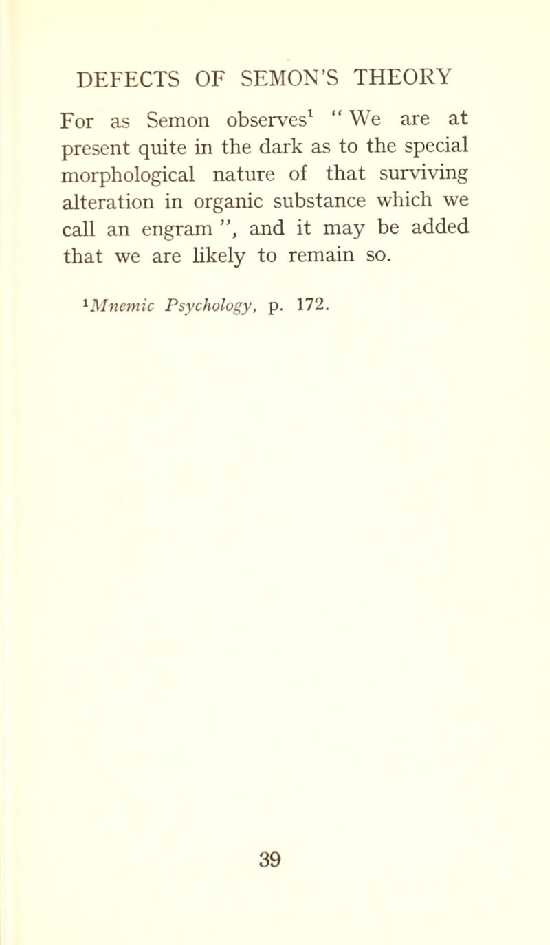 For as Semon observes1 We are at present quite in the dark as to the special morphological nature of that surviving alteration in organic substance which we call an engram ”, and it may be added that we are likely to remain so. lMnemic Psychology, p. 172.