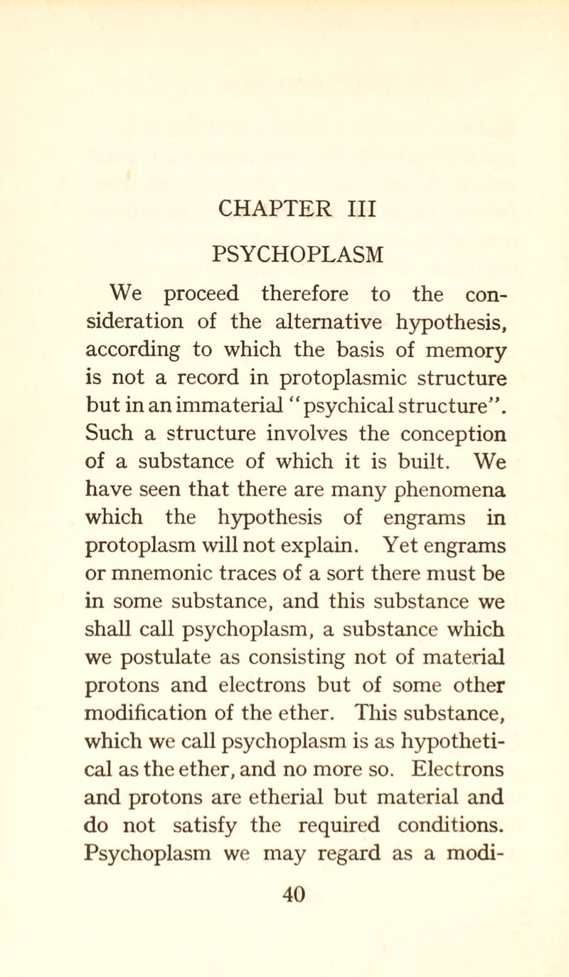 CHAPTER III PSYCHOPLASM We proceed therefore to the con¬ sideration of the alternative hypothesis, according to which the basis of memory is not a record in protoplasmic structure but in an immaterial “psychical structure”. Such a structure involves the conception of a substance of which it is built. We have seen that there are many phenomena which the hypothesis of engrams in protoplasm will not explain. Yet engrams or mnemonic traces of a sort there must be in some substance, and this substance we shall call psychoplasm, a substance which we postulate as consisting not of material protons and electrons but of some other modification of the ether. This substance, which we call psychoplasm is as hypotheti¬ cal as the ether, and no more so. Electrons and protons are etherial but material and do not satisfy the required conditions. Psychoplasm we may regard as a modi-