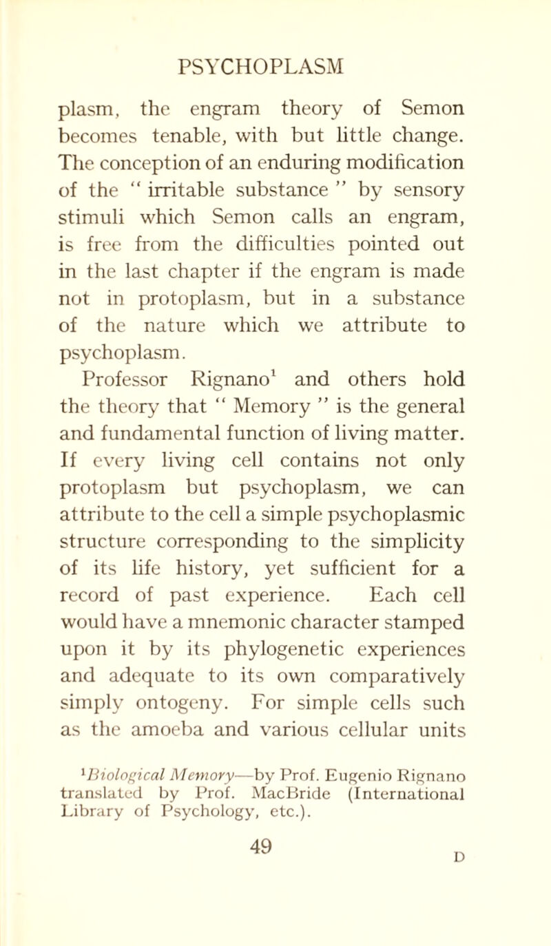 plasm, the engram theory of Semon becomes tenable, with but little change. The conception of an enduring modification of the “ irritable substance ” by sensory stimuli which Semon calls an engram, is free from the difficulties pointed out in the last chapter if the engram is made not in protoplasm, but in a substance of the nature which we attribute to psychoplasm. Professor Rignano1 and others hold the theory that “ Memory ” is the general and fundamental function of living matter. If every living cell contains not only protoplasm but psychoplasm, we can attribute to the cell a simple psychoplasmic structure corresponding to the simplicity of its life history, yet sufficient for a record of past experience. Each cell would have a mnemonic character stamped upon it by its phylogenetic experiences and adequate to its own comparatively simply ontogeny. For simple cells such as the amoeba and various cellular units lBiological Metnory—by Prof. Eugenio Rignano translated by Prof. MacBride (International Library of Psychology, etc.). 49 D