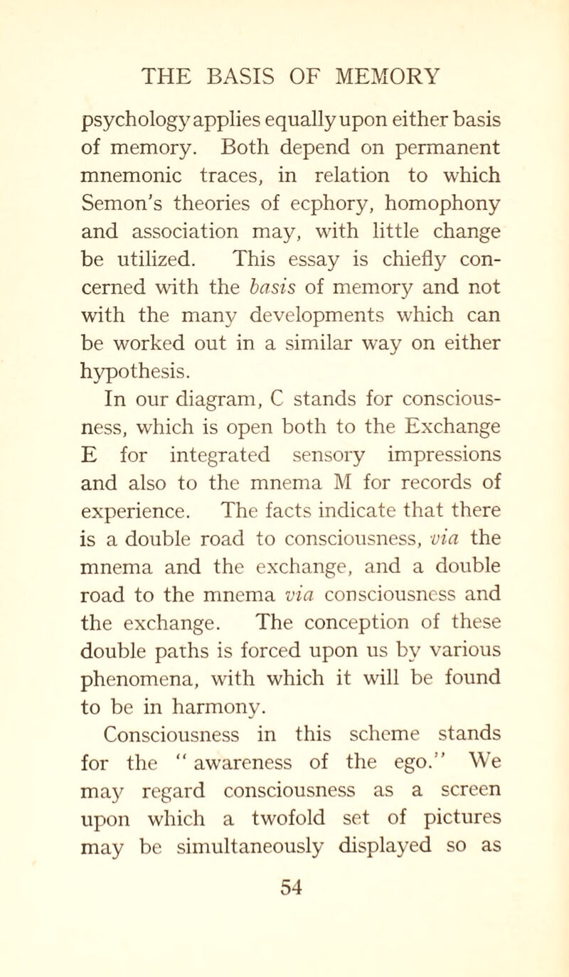 psychology applies equally upon either basis of memory. Both depend on permanent mnemonic traces, in relation to which Semon’s theories of ecphory, homophony and association may, with little change be utilized. This essay is chiefly con¬ cerned with the basis of memory and not with the many developments which can be worked out in a similar way on either hypothesis. In our diagram, C stands for conscious¬ ness, which is open both to the Exchange E for integrated sensory impressions and also to the mnema M for records of experience. The facts indicate that there is a double road to consciousness, via the mnema and the exchange, and a double road to the mnema via consciousness and the exchange. The conception of these double paths is forced upon us by various phenomena, with which it will be found to be in harmony. Consciousness in this scheme stands for the “ awareness of the ego.” We may regard consciousness as a screen upon which a twofold set of pictures may be simultaneously displayed so as