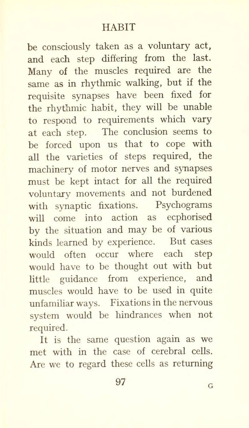 be consciously taken as a voluntary act, and each step differing from the last. Many of the muscles required are the same as in rhythmic walking, but if the requisite synapses have been fixed for the rhythmic habit, they will be unable to respond to requirements which vary at each step. The conclusion seems to be forced upon us that to cope with all the varieties of steps required, the machinery of motor nerves and synapses must be kept intact for all the required voluntary movements and not burdened with synaptic fixations. Psychograms will come into action as ecphorised by the situation and may be of various kinds learned by experience. But cases would often occur where each step would have to be thought out with but little guidance from experience, and muscles would have to be used in quite unfamiliar ways. Fixations in the nervous system would be hindrances when not required. It is the same question again as we met with in the case of cerebral cells. Are we to regard these cells as returning 97 G