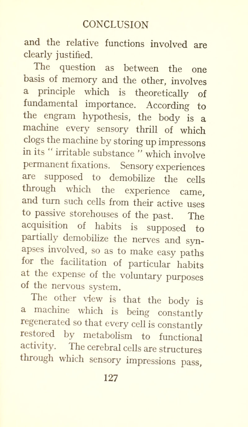 and the relative functions involved are clearly justified. The question as between the one basis of memory and the other, involves a principle which is theoretically of fundamental importance. According to the engram hypothesis, the body is a machine every sensory thrill of which clogs the machine by storing up impressons in its irritable substance ” which involve permanent fixations. Sensory experiences are supposed to demobilize the cells through which the experience came, and turn such cells from their active uses to passive storehouses of the past. The acquisition of habits is supposed to partially demobilize the nerves and syn¬ apses involved, so as to make easy paths for the facilitation of particular habits at the expense of the voluntary purposes of the nervous system. The other view is that the body is a machine which is being constantly regenerated so that every cell is constantly restored by metabolism to functional activity. The cerebral cells are structures through which sensory impressions pass.