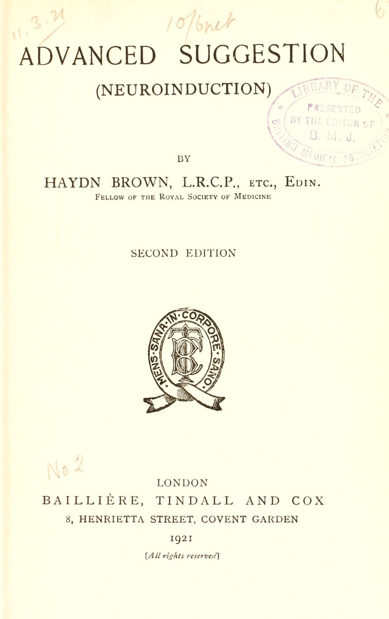 1A l<J> lu.ir 0 fuU ADVANCED SUGGESTION (NEUROINDUCTION) /y r«:sE»TED [<? Tll!- f ' I OR G- M. J. BY HAYDN BROWN, L.R.C.P., etc., Edin. Fellow op the Royal Society of Medicine SECOND EDITION LONDON BAILLIERE, TINDALL AND COX 8, HENRIETTA STREET, COVENT GARDEN 1921 [A ll rights reserved]