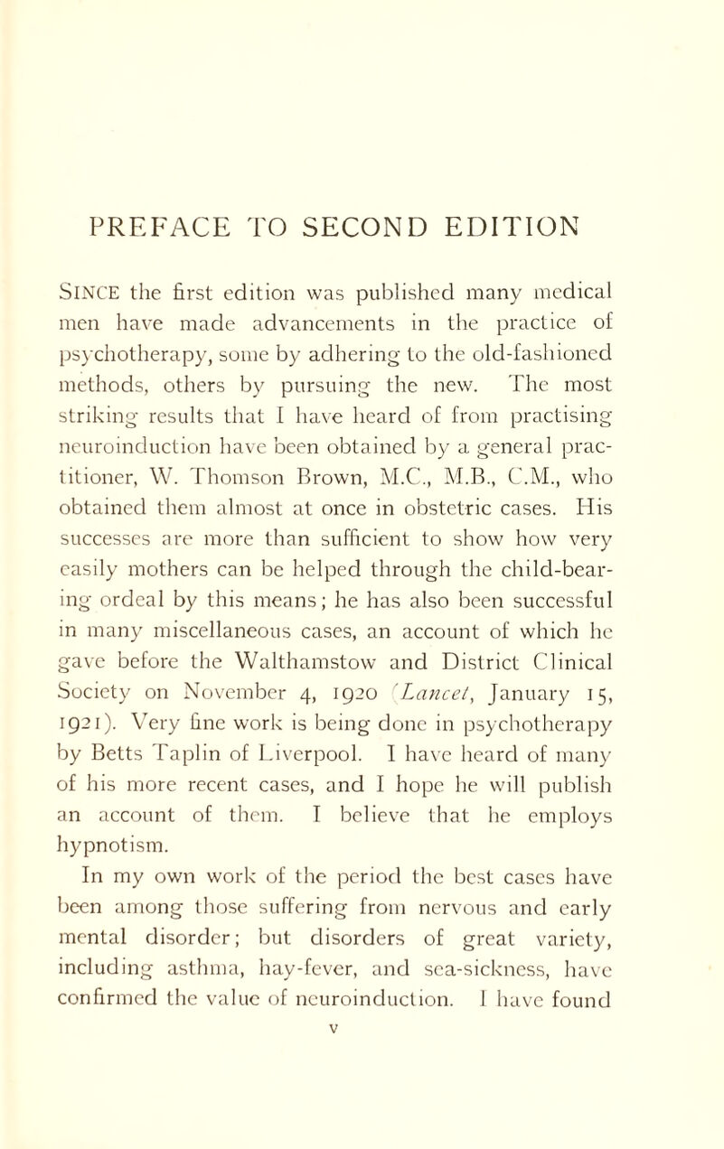 SINCE the first edition was published many medical men have made advancements in the practice of psychotherapy, some by adhering to the old-fashioned methods, others by pursuing the new. The most striking results that I have heard of from practising neuroinduction have been obtained by a general prac¬ titioner, W. Thomson Brown, M.C., M.B., C.M., who obtained them almost at once in obstetric cases. His successes are more than sufficient to show how very easily mothers can be helped through the child-bear¬ ing ordeal by this means; he has also been successful in many miscellaneous cases, an account of which he gave before the Walthamstow and District Clinical Society on November 4, 1920 fLancet, January 15, 1921). Very fine work is being done in psychotherapy by Betts Taplin of Liverpool. I have heard of many of his more recent cases, and I hope he will publish an account of them. I believe that he employs hypnotism. In my own work of the period the best cases have been among those suffering from nervous and early mental disorder; but disorders of great variety, including asthma, hay-fever, and sea-sickness, have confirmed the value of neuroinduction. 1 have found