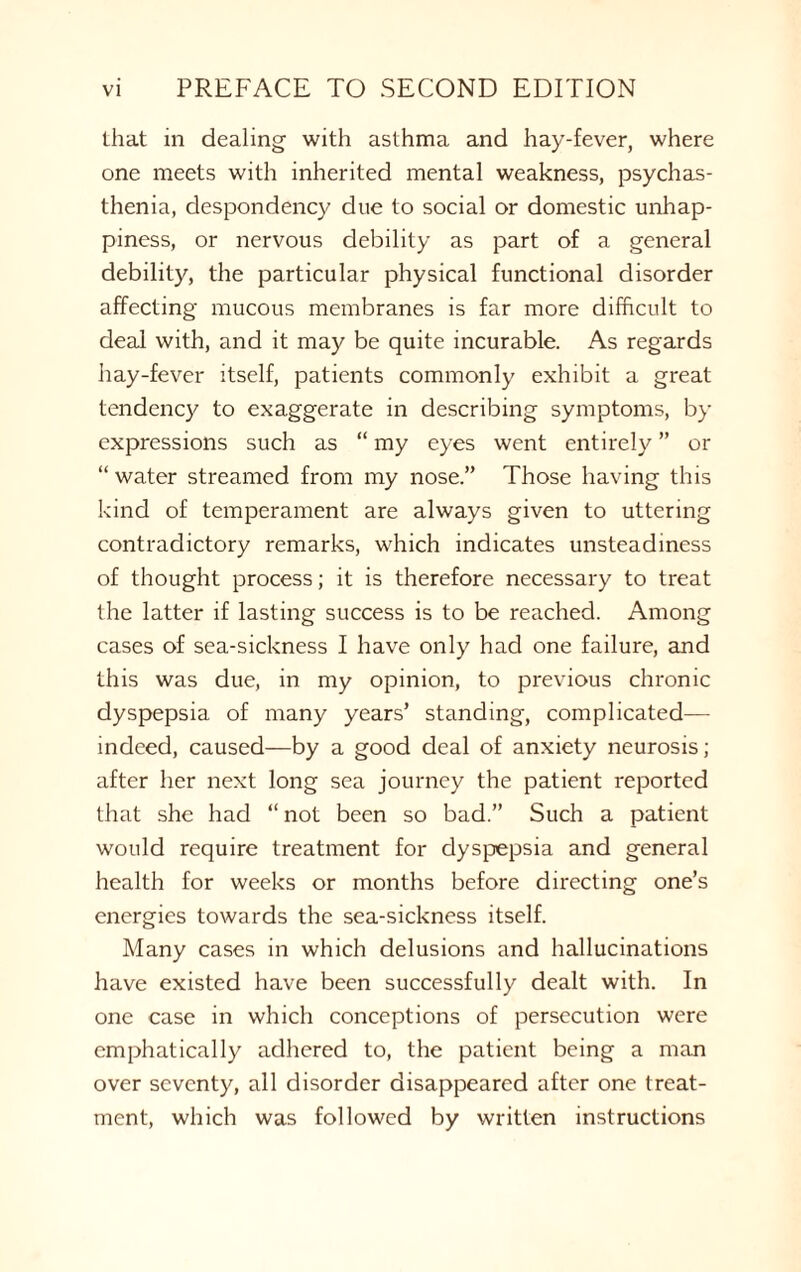 that m dealing with asthma and hay-fever, where one meets with inherited mental weakness, psychas- thenia, despondency due to social or domestic unhap¬ piness, or nervous debility as part of a general debility, the particular physical functional disorder affecting mucous membranes is far more difficult to deal with, and it may be quite incurable. As regards hay-fever itself, patients commonly exhibit a great tendency to exaggerate in describing symptoms, by expressions such as “ my eyes went entirely ” or “ water streamed from my nose.” Those having this kind of temperament are always given to uttering contradictory remarks, which indicates unsteadiness of thought process; it is therefore necessary to treat the latter if lasting success is to be reached. Among cases of sea-sickness I have only had one failure, and this was due, in my opinion, to previous chronic dyspepsia of many years’ standing, complicated— indeed, caused—by a good deal of anxiety neurosis; after her next long sea journey the patient reported that she had “ not been so bad.” Such a patient would require treatment for dyspepsia and general health for weeks or months before directing one’s energies towards the sea-sickness itself. Many cases in which delusions and hallucinations have existed have been successfully dealt with. In one case in which conceptions of persecution were emphatically adhered to, the patient being a man over seventy, all disorder disappeared after one treat¬ ment, which was followed by written instructions