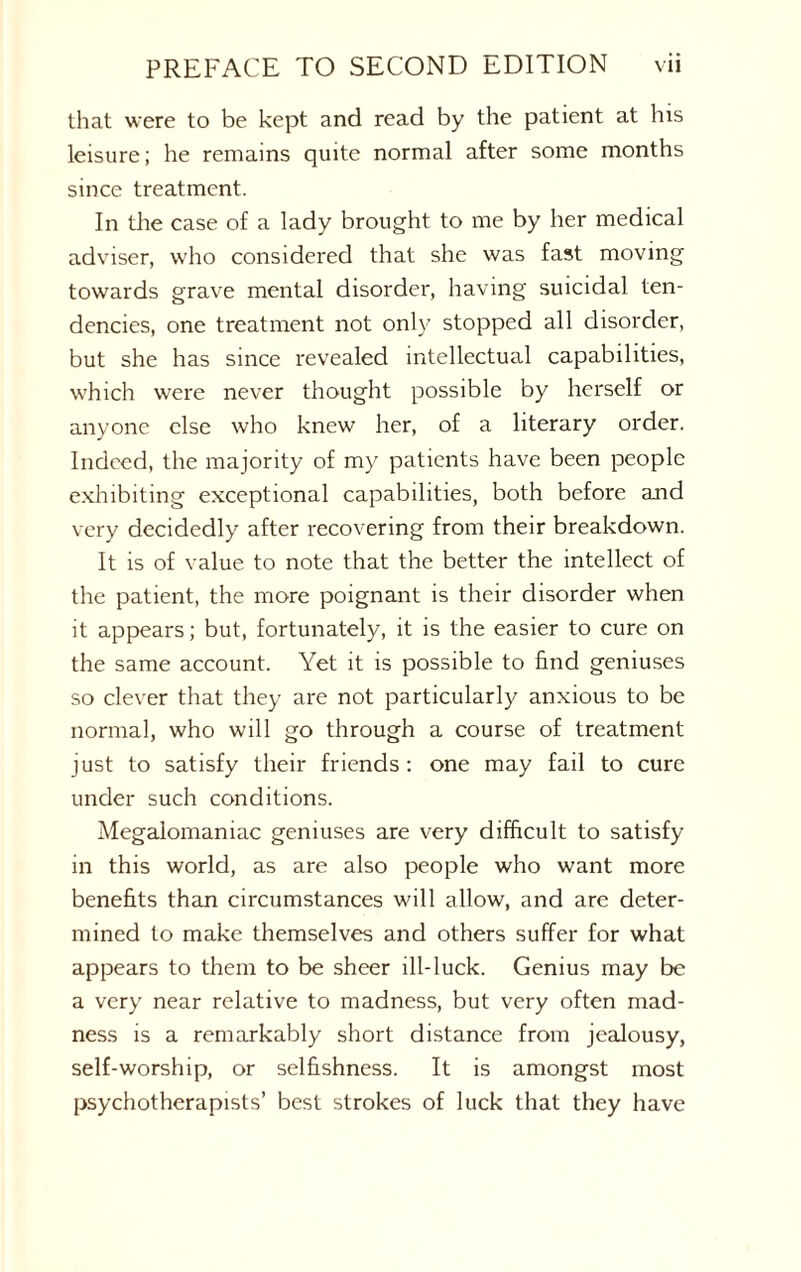 that were to be kept and read by the patient at his leisure; he remains quite normal after some months since treatment. In the case of a lady brought to me by her medical adviser, who considered that she was fast moving towards grave mental disorder, having suicidal ten¬ dencies, one treatment not only stopped all disorder, but she has since revealed intellectual capabilities, which were never thought possible by herself or anyone else who knew her, of a literary order. Indeed, the majority of my patients have been people exhibiting exceptional capabilities, both before and very decidedly after recovering from their breakdown. It is of value to note that the better the intellect of the patient, the more poignant is their disorder when it appears; but, fortunately, it is the easier to cure on the same account. Yet it is possible to find geniuses so clever that they are not particularly anxious to be normal, who will go through a course of treatment just to satisfy their friends : one may fail to cure under such conditions. Megalomaniac geniuses are very difficult to satisfy in this world, as are also people who want more benefits than circumstances will allow, and are deter¬ mined to make themselves and others suffer for what appears to them to be sheer ill-luck. Genius may be a very near relative to madness, but very often mad¬ ness is a remarkably short distance from jealousy, self-worship, or selfishness. It is amongst most psychotherapists’ best strokes of luck that they have