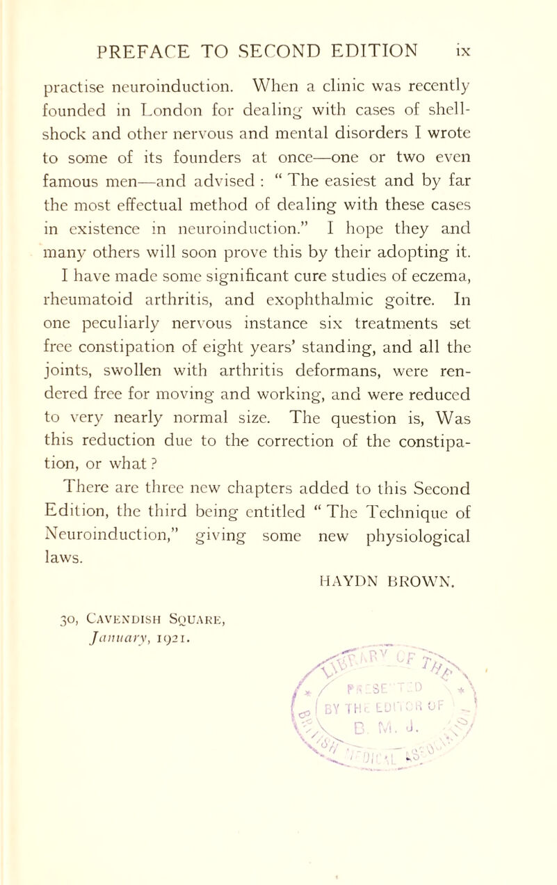 practise neuroinduction. When a clinic was recently founded in London for dealing with cases of shell¬ shock and other nervous and mental disorders I wrote to some of its founders at once—one or two even famous men—and advised : “ The easiest and by far the most effectual method of dealing with these cases in existence in neuroinduction.” I hope they and many others will soon prove this by their adopting it. I have made some significant cure studies of eczema, rheumatoid arthritis, and exophthalmic goitre. In one peculiarly nervous instance six treatments set free constipation of eight years’ standing, and all the joints, swollen with arthritis deformans, were ren¬ dered free for moving and working, and were reduced to very nearly normal size. The question is, Was this reduction due to the correction of the constipa¬ tion, or what ? There are three new chapters added to this Second Edition, the third being entitled “ The Technique of Neuroinduction,” giving some new physiological laws. HAYDN BROWN. 30, Cavendish Square January, 1921.