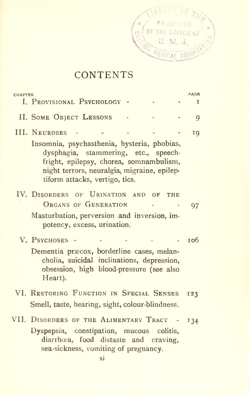 BY 7HL. EDITOli OF 1 CONTENTS CHArTER PAGE I. Provisional Psychology - - i II. Some Object Lessons - - - 9 III. Neuroses - - - - ig Insomnia, psychasthenia, hysteria, phobias, dysphagia, stammering, etc., speech- fright, epilepsy, chorea, somnambulism, night terrors, neuralgia, migraine, epilep¬ tiform attacks, vertigo, tics. IV. Disorders of Urination and of the Organs of Generation - - 97 Masturbation, perversion and inversion, im- potency, excess, urination. V. Psychoses - - - - - 106 Dementia praecox, borderline cases, melan¬ cholia, suicidal inclinations, depression, obsession, high blood-pressure (see also Heart). VI. Restoring Function in Special Senses 123 Smell, taste, hearing, sight, colour-blindness. VII. Disorders of the Alimentary Tract - 134 Dyspepsia, constipation, mucous colitis, diarrhoea, food distaste and craving, sea-sickness, vomiting of pregnancy. f * f