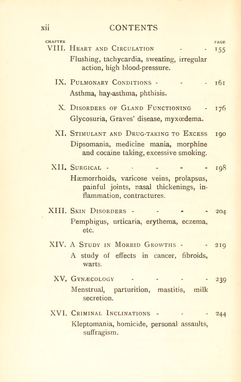 CHAPTER VIII. Heart and Circulation Flushing, tachycardia, sweating, irregular action, high blood-pressure. IX. Pulmonary Conditions - Asthma, hay-asthma, phthisis. X. Disorders of Gland Functioning Glycosuria, Graves’ disease, myxoedema. XI. Stimulant and Drug-taking to Excess Dipsomania, medicine mania, morphine and cocaine taking, excessive smoking. XII. Surgical - Haemorrhoids, varicose veins, prolapsus, painful joints, nasal thickenings, in¬ flammation, contractures. XIII. Skin Disorders - Pemphigus, urticaria, erythema, eczema, etc. XIV. A Study in Morbid Growths - A study of effects in cancer, fibroids, warts. XV. Gyn/ECOlogy - Menstrual, parturition, mastitis, milk secretion. XVI. Criminal Inclinations - Kleptomania, homicide, personal assaults, suffragism. PAGE 155 161 176 190 198 204 219 239 244