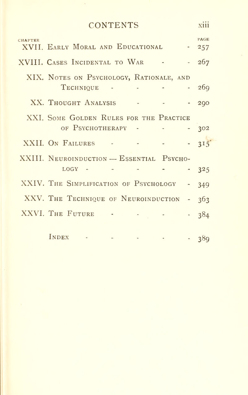 CHATTER PAGE XVII. Early Moral and Educational - 257 XVIII. Cases Incidental to War - - 267 XIX. Notes on Psychology, Rationale, and Technique .... 269 XX. Thought Analysis - - - 290 XXI. Some Golden Rules for the Practice of Psychotherapy - - - 302 XXII. On Failures .... 315' XXIII. Neuroinduction — Essential Psycho¬ logy ----- 325 XXIV. The Simplification of Psychology - 349 XXV. The Technique of Neuroinduction - 363 XXVI. The Future .... 384 Index 389