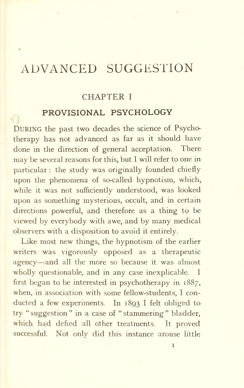 ADVANCED SUGGESTION CHAPTER I PROVISIONAL PSYCHOLOGY DURING the past two decades the science of Psycho¬ therapy has not advanced as far as it should have done in the direction of general acceptation. There may be several reasons for this, but I will refer to one in particular : the study was originally founded chiefly upon the phenomena of so-called hypnotism, which, while it was not sufficiently understood, was looked upon as something mysterious, occult, and in certain directions powerful, and therefore as a thing to be viewed by everybody with awe, and by many medical observers with a disposition to avoid it entirely. Like most new things, the hypnotism of the earlier writers was vigorously opposed as a therapeutic agency—and all the more so because it was almost wholly questionable, and in any case inexplicable. I first began to be interested in psychotherapy in 1887, when, in association with some fellow-students, I con¬ ducted a few experiments. In 1893 I felt obliged to try “suggestion” in a case of “stammering” bladder, which had defied all other treatments. It proved successful. Not only did this instance arouse little