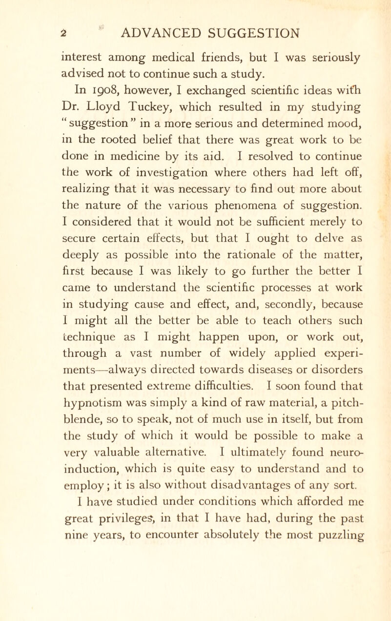 interest among medical friends, but I was seriously advised not to continue such a study. In 1908, however, I exchanged scientific ideas with Dr. Lloyd Tuckey, which resulted in my studying 1 suggestion ” in a more serious and determined mood, in the rooted belief that there was great work to be done in medicine by its aid. I resolved to continue the work of investigation where others had left off, realizing that it was necessary to find out more about the nature of the various phenomena of suggestion. I considered that it would not be sufficient merely to secure certain effects, but that I ought to delve as deeply as possible into the rationale of the matter, first because I was likely to go further the better I came to understand the scientific processes at work in studying cause and effect, and, secondly, because I might all the better be able to teach others such technique as I might happen upon, or work out, through a vast number of widely applied experi¬ ments—always directed towards diseases or disorders that presented extreme difficulties. I soon found that hypnotism was simply a kind of raw material, a pitch¬ blende, so to speak, not of much use in itself, but from the study of which it would be possible to make a very valuable alternative. I ultimately found neuro¬ induction, which is quite easy to understand and to employ; it is also without disadvantages of any sort. I have studied under conditions which afforded me great privileges, in that I have had, during the past nine years, to encounter absolutely the most puzzling