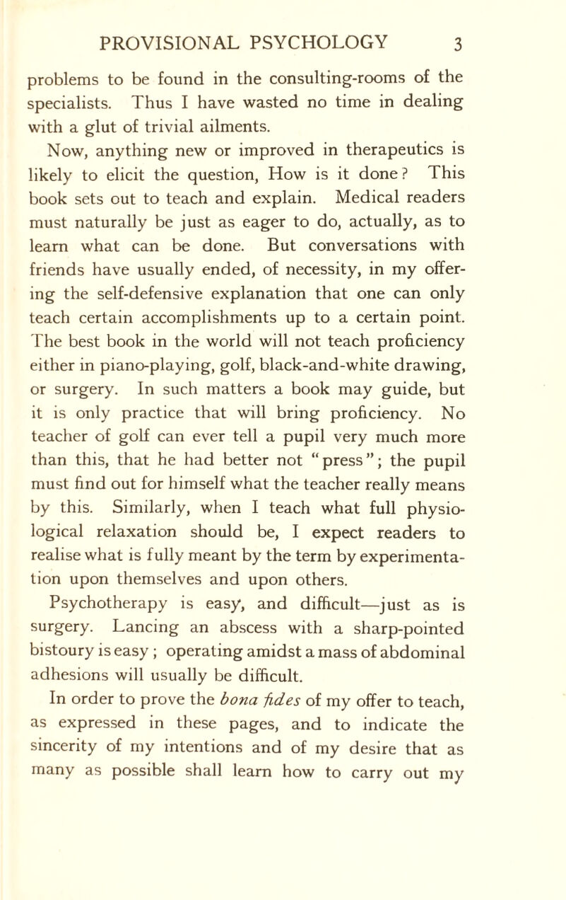 problems to be found in the consulting-rooms of the specialists. Thus I have wasted no time in dealing with a glut of trivial ailments. Now, anything new or improved in therapeutics is likely to elicit the question, How is it done ? This book sets out to teach and explain. Medical readers must naturally be just as eager to do, actually, as to learn what can be done. But conversations with friends have usually ended, of necessity, in my offer¬ ing the self-defensive explanation that one can only teach certain accomplishments up to a certain point. The best book in the world will not teach proficiency either in piano-playing, golf, black-and-white drawing, or surgery. In such matters a book may guide, but it is only practice that will bring proficiency. No teacher of golf can ever tell a pupil very much more than this, that he had better not “press”; the pupil must find out for himself what the teacher really means by this. Similarly, when I teach what full physio¬ logical relaxation should be, I expect readers to realise what is fully meant by the term by experimenta¬ tion upon themselves and upon others. Psychotherapy is easy, and difficult—just as is surgery. Lancing an abscess with a sharp-pointed bistoury is easy ; operating amidst a mass of abdominal adhesions will usually be difficult. In order to prove the bona fides of my offer to teach, as expressed in these pages, and to indicate the sincerity of my intentions and of my desire that as many as possible shall learn how to carry out my