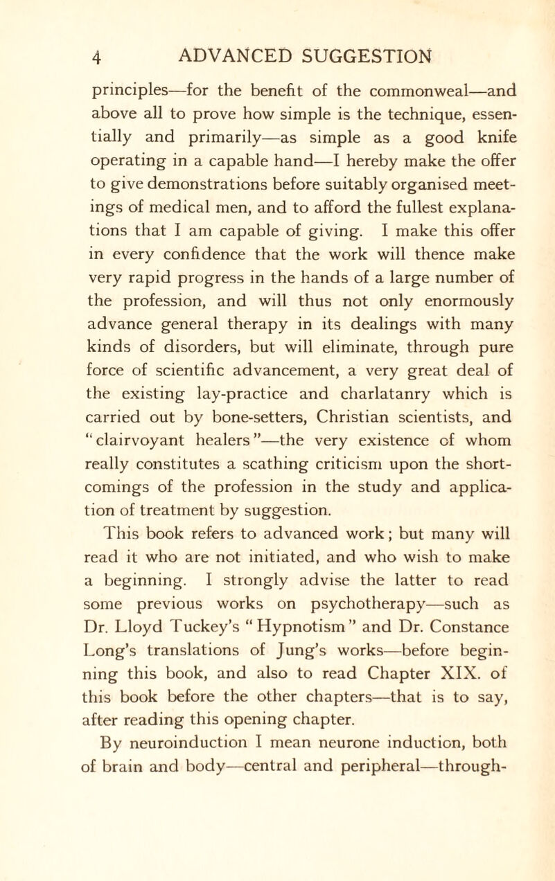 principles—for the benefit of the commonweal—and above all to prove how simple is the technique, essen¬ tially and primarily—as simple as a good knife operating in a capable hand—I hereby make the offer to give demonstrations before suitably organised meet¬ ings of medical men, and to afford the fullest explana¬ tions that I am capable of giving. I make this offer in every confidence that the work will thence make very rapid progress in the hands of a large number of the profession, and will thus not only enormously advance general therapy in its dealings with many kinds of disorders, but will eliminate, through pure force of scientific advancement, a very great deal of the existing lay-practice and charlatanry which is carried out by bone-setters, Christian scientists, and “ clairvoyant healers ”—the very existence of whom really constitutes a scathing criticism upon the short¬ comings of the profession in the study and applica¬ tion of treatment by suggestion. This book refers to advanced work; but many will read it who are not initiated, and who wish to make a beginning. I strongly advise the latter to read some previous works on psychotherapy—such as Dr. Lloyd Tuckey’s “ Hypnotism ” and Dr. Constance Long’s translations of Jung’s works—before begin¬ ning this book, and also to read Chapter XIX. of this book before the other chapters—that is to say, after reading this opening chapter. By neuroinduction I mean neurone induction, both of brain and body—central and peripheral—through-