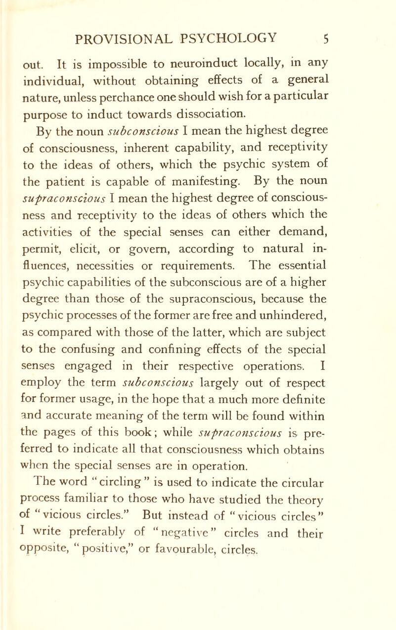 out. It is impossible to neuroinduct locally, in any individual, without obtaining effects of a general nature, unless perchance one should wish for a particular purpose to induct towards dissociation. By the noun subconscious I mean the highest degree of consciousness, inherent capability, and receptivity to the ideas of others, which the psychic system of the patient is capable of manifesting. By the noun supraconscious I mean the highest degree of conscious¬ ness and receptivity to the ideas of others which the activities of the special senses can either demand, permit, elicit, or govern, according to natural in¬ fluences, necessities or requirements. The essential psychic capabilities of the subconscious are of a higher degree than those of the supraconscious, because the psychic processes of the former are free and unhindered, as compared with those of the latter, which are subject to the confusing and confining effects of the special senses engaged in their respective operations. I employ the term subconscious largely out of respect for former usage, in the hope that a much more definite and accurate meaning of the term will be found within the pages of this book; while supraconscious is pre¬ ferred to indicate all that consciousness which obtains when the special senses are in operation. T he word “ circling ” is used to indicate the circular process familiar to those who have studied the theory of ‘vicious circles.” But instead of “vicious circles” I write preferably of “negative” circles and their opposite, “positive,” or favourable, circles.