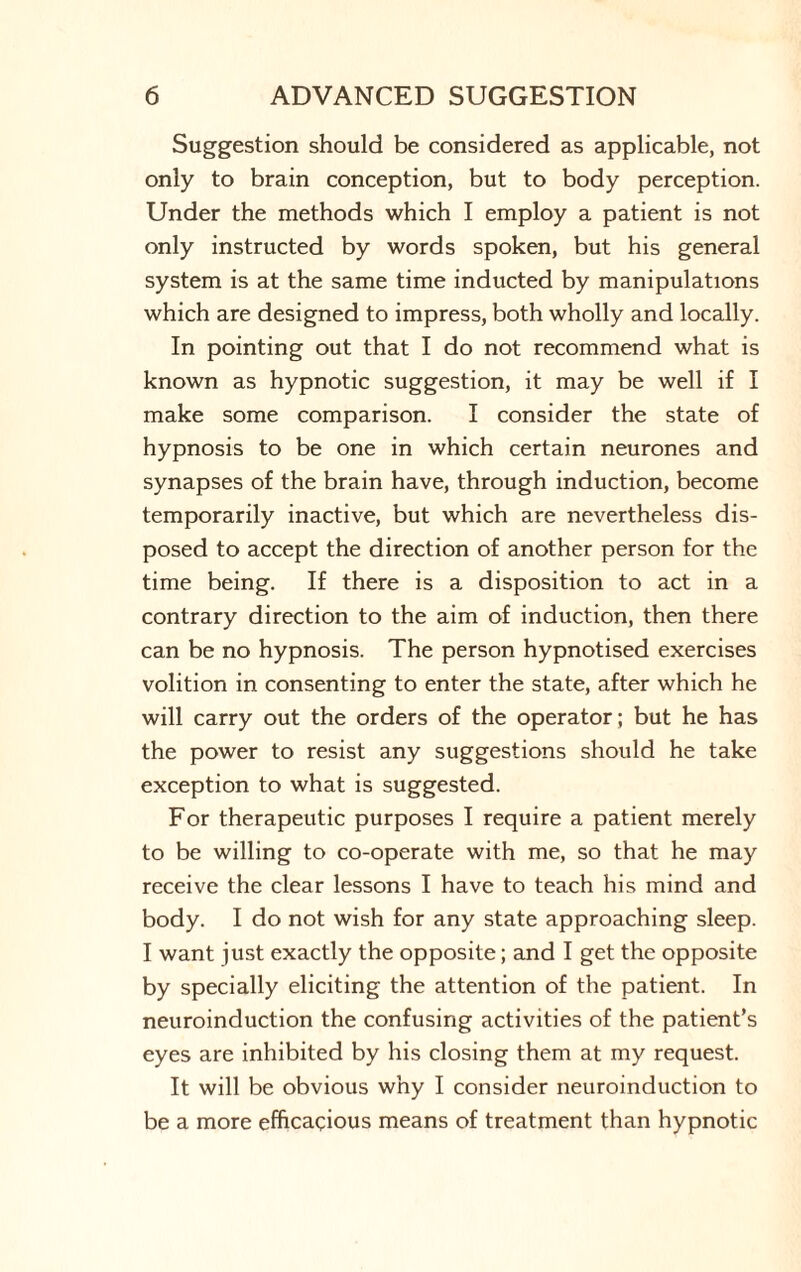 Suggestion should be considered as applicable, not only to brain conception, but to body perception. Under the methods which I employ a patient is not only instructed by words spoken, but his general system is at the same time inducted by manipulations which are designed to impress, both wholly and locally. In pointing out that I do not recommend what is known as hypnotic suggestion, it may be well if I make some comparison. I consider the state of hypnosis to be one in which certain neurones and synapses of the brain have, through induction, become temporarily inactive, but which are nevertheless dis¬ posed to accept the direction of another person for the time being. If there is a disposition to act in a contrary direction to the aim of induction, then there can be no hypnosis. The person hypnotised exercises volition in consenting to enter the state, after which he will carry out the orders of the operator; but he has the power to resist any suggestions should he take exception to what is suggested. For therapeutic purposes I require a patient merely to be willing to co-operate with me, so that he may receive the clear lessons I have to teach his mind and body. I do not wish for any state approaching sleep. I want just exactly the opposite; and I get the opposite by specially eliciting the attention of the patient. In neuroinduction the confusing activities of the patient’s eyes are inhibited by his closing them at my request. It will be obvious why I consider neuroinduction to be a more efficacious means of treatment than hypnotic