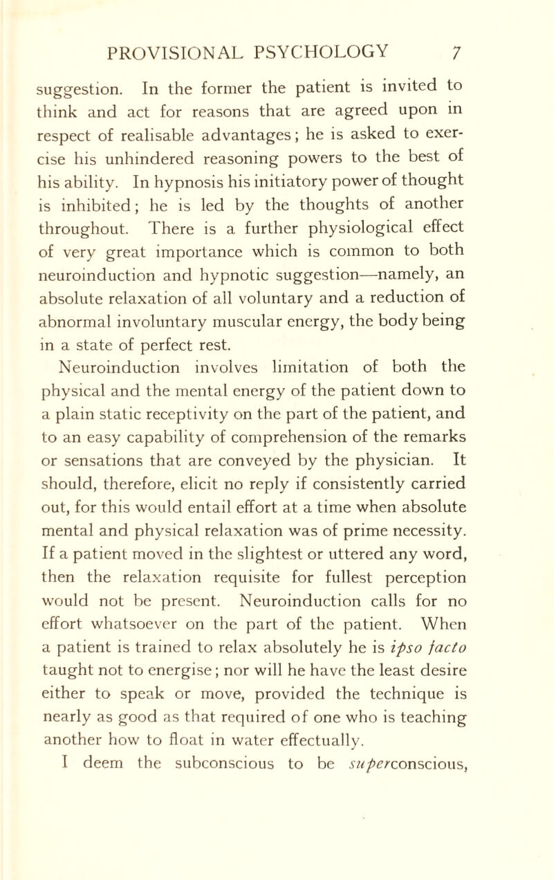 suggestion. In the former the patient is invited to think and act for reasons that are agreed upon in respect of realisable advantages; he is asked to exer¬ cise his unhindered reasoning powers to the best of his ability. In hypnosis his initiatory power of thought is inhibited; he is led by the thoughts of another throughout. There is a further physiological effect of very great importance which is common to both neuroinduction and hypnotic suggestion—namely, an absolute relaxation of all voluntary and a reduction of abnormal involuntary muscular energy, the body being in a state of perfect rest. Neuroinduction involves limitation of both the physical and the mental energy of the patient down to a plain static receptivity on the part of the patient, and to an easy capability of comprehension of the remarks or sensations that are conveyed by the physician. It should, therefore, elicit no reply if consistently carried out, for this would entail effort at a time when absolute mental and physical relaxation was of prime necessity. If a patient moved in the slightest or uttered any word, then the relaxation requisite for fullest perception would not be present. Neuroinduction calls for no effort whatsoever on the part of the patient. When a patient is trained to relax absolutely he is ipso facto taught not to energise; nor will he have the least desire either to speak or move, provided the technique is nearly as good as that required of one who is teaching another how to float in water effectually. I deem the subconscious to be •y^/wconscious,