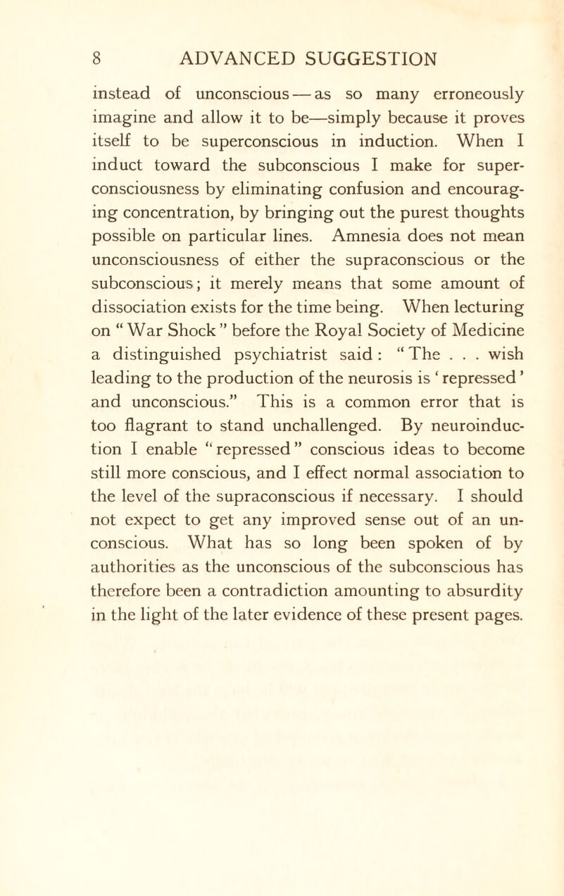 instead of unconscious — as so many erroneously imagine and allow it to be—simply because it proves itself to be superconscious in induction. When I induct toward the subconscious I make for super¬ consciousness by eliminating confusion and encourag¬ ing concentration, by bringing out the purest thoughts possible on particular lines. Amnesia does not mean unconsciousness of either the supraconscious or the subconscious; it merely means that some amount of dissociation exists for the time being. When lecturing on “War Shock ” before the Royal Society of Medicine a distinguished psychiatrist said : “ The . . . wish leading to the production of the neurosis is ‘ repressed ’ and unconscious.” This is a common error that is too flagrant to stand unchallenged. By neuroinduc¬ tion I enable “ repressed ” conscious ideas to become still more conscious, and I effect normal association to the level of the supraconscious if necessary. I should not expect to get any improved sense out of an un¬ conscious. What has so long been spoken of by authorities as the unconscious of the subconscious has therefore been a contradiction amounting to absurdity in the light of the later evidence of these present pages.