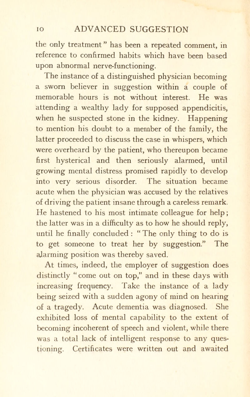 the only treatment” has been a repeated comment, in reference to confirmed habits which have been based upon abnormal nerve-functioning. The instance of a distinguished physician becoming a sworn believer in suggestion within a couple of memorable hours is not without interest. He was attending a wealthy lady for supposed appendicitis, when he suspected stone in the kidney. Happening to mention his doubt to a member of the family, the latter proceeded to discuss the case in whispers, which were overheard by the patient, who thereupon became first hysterical and then seriously alarmed, until growing mental distress promised rapidly to develop into very serious disorder. The situation became acute when the physician was accused by the relatives of driving the patient insane through a careless remark. He hastened to his most intimate colleague for help; the latter was in a difficulty as to how he should reply, until he finally concluded : “ The only thing to do is to get someone to treat her by suggestion.” The ajarming position was thereby saved. At times, indeed, the employer of suggestion does distinctly “come out on top,” and in these days with increasing frequency. Take the instance of a lady being seized with a sudden agony of mind on hearing of a tragedy. Acute dementia was diagnosed. She exhibited loss of mental capability to the extent of becoming incoherent of speech and violent, while there was a total lack of intelligent response to any ques¬ tioning. Certificates were written out and awaited