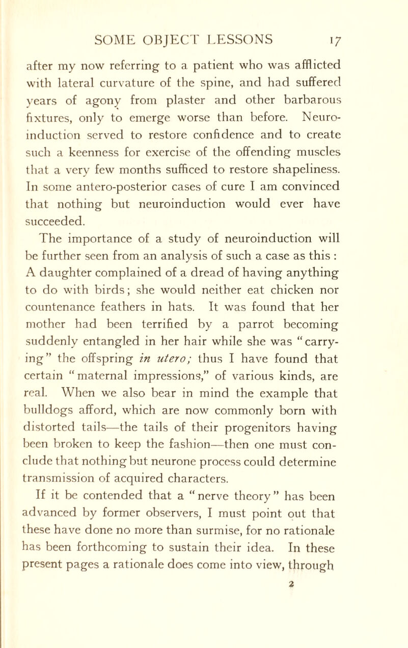 after my now referring to a patient who was afflicted with lateral curvature of the spine, and had suffered years of agony from plaster and other barbarous fixtures, only to emerge worse than before. Neuro¬ induction served to restore confidence and to create such a keenness for exercise of the offending muscles that a very few months sufficed to restore shapeliness. In some antero-posterior cases of cure I am convinced that nothing but neuroinduction would ever have succeeded. The importance of a study of neuroinduction will be further seen from an analysis of such a case as this : A daughter complained of a dread of having anything to do with birds; she would neither eat chicken nor countenance feathers in hats. It was found that her mother had been terrified by a parrot becoming suddenly entangled in her hair while she was “carry¬ ing” the offspring in utero; thus I have found that certain “ maternal impressions,” of various kinds, are real. When we also bear in mind the example that bulldogs afford, which are now commonly born with distorted tails—the tails of their progenitors having been broken to keep the fashion—then one must con¬ clude that nothing but neurone process could determine transmission of acquired characters. If it be contended that a “nerve theory” has been advanced by former observers, I must point out that these have done no more than surmise, for no rationale has been forthcoming to sustain their idea. In these present pages a rationale does come into view, through 2
