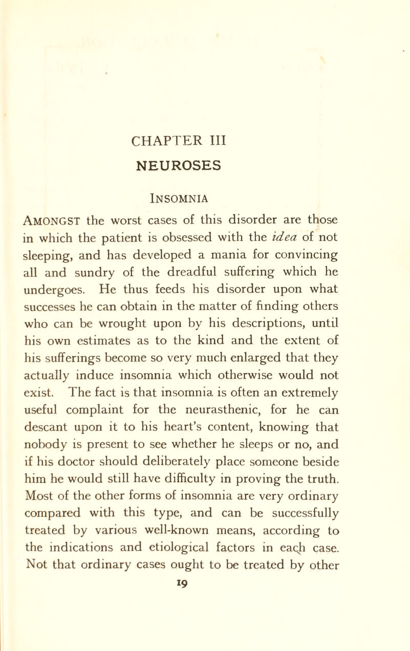 CHAPTER III NEUROSES Insomnia AMONGST the worst cases of this disorder are those in which the patient is obsessed with the idea of not sleeping, and has developed a mania for convincing all and sundry of the dreadful suffering which he undergoes. He thus feeds his disorder upon what successes he can obtain in the matter of finding others who can be wrought upon by his descriptions, until his own estimates as to the kind and the extent of his sufferings become so very much enlarged that they actually induce insomnia which otherwise would not exist. The fact is that insomnia is often an extremely useful complaint for the neurasthenic, for he can descant upon it to his heart’s content, knowing that nobody is present to see whether he sleeps or no, and if his doctor should deliberately place someone beside him he would still have difficulty in proving the truth. Most of the other forms of insomnia are very ordinary compared with this type, and can be successfully treated by various well-known means, according to the indications and etiological factors in each case. Not that ordinary cases ought to be treated by other