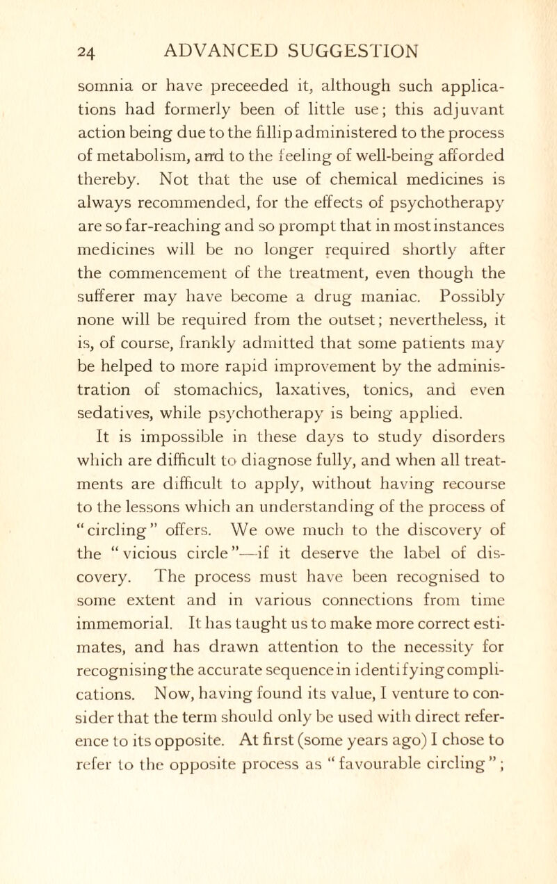 soinnia or have preceeded it, although such applica¬ tions had formerly been of little use; this adjuvant action being due to the fillip administered to the process of metabolism, arrd to the feeling of well-being afforded thereby. Not that the use of chemical medicines is always recommended, for the effects of psychotherapy are so far-reaching and so prompt that in most instances medicines will be no longer required shortly after the commencement of the treatment, even though the sufferer may have become a drug maniac. Possibly none will be required from the outset; nevertheless, it is, of course, frankly admitted that some patients may be helped to more rapid improvement by the adminis¬ tration of stomachics, laxatives, tonics, and even sedatives, while psychotherapy is being applied. It is impossible in these days to study disorders which are difficult to diagnose fully, and when all treat¬ ments are difficult to apply, without having recourse to the lessons which an understanding of the process of “circling” offers. We owe much to the discovery of the “ vicious circle ”—if it deserve the label of dis¬ covery. The process must have been recognised to some extent and in various connections from time immemorial. It has taught us to make more correct esti¬ mates, and has drawn attention to the necessity for recognising the accurate sequence in identifying compli¬ cations. Now, having found its value, I venture to con¬ sider that the term should only be used with direct refer¬ ence to its opposite. At first (some years ago) I chose to refer to the opposite process as “ favourable circling”;