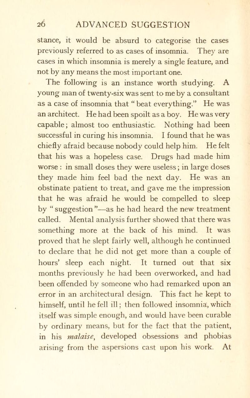 stance, it would be absurd to categorise the cases previously referred to as cases of insomnia. They are cases in which insomnia is merely a single feature, and not by any means the most important one. The following is an instance worth studying. A young man of twenty-six was sent to me by a consultant as a case of insomnia that “ beat everything.” He was an architect. He had been spoilt as a boy. He was very capable; almost too enthusiastic. Nothing had been successful in curing his insomnia. I found that he was chiefly afraid because nobody could help him. He felt that his was a hopeless case. Drugs had made him worse : in small doses they were useless; in large doses they made him feel bad the next day. He was an obstinate patient to treat, and gave me the impression that he was afraid he would be compelled to sleep by “ suggestion ”—as he had heard the new treatment called. Mental analysis further showed that there was something more at the back of his mind. It was proved that he slept fairly well, although he continued to declare that he did not get more than a couple of hours’ sleep each night. It turned out that six months previously he had been overworked, and had been offended by someone who had remarked upon an error in an architectural design. This fact he kept to himself, until he fell ill; then followed insomnia, which itself was simple enough, and would have been curable by ordinary means, but for the fact that the patient, in his malaise, developed obsessions and phobias arising from the aspersions cast upon his work. At