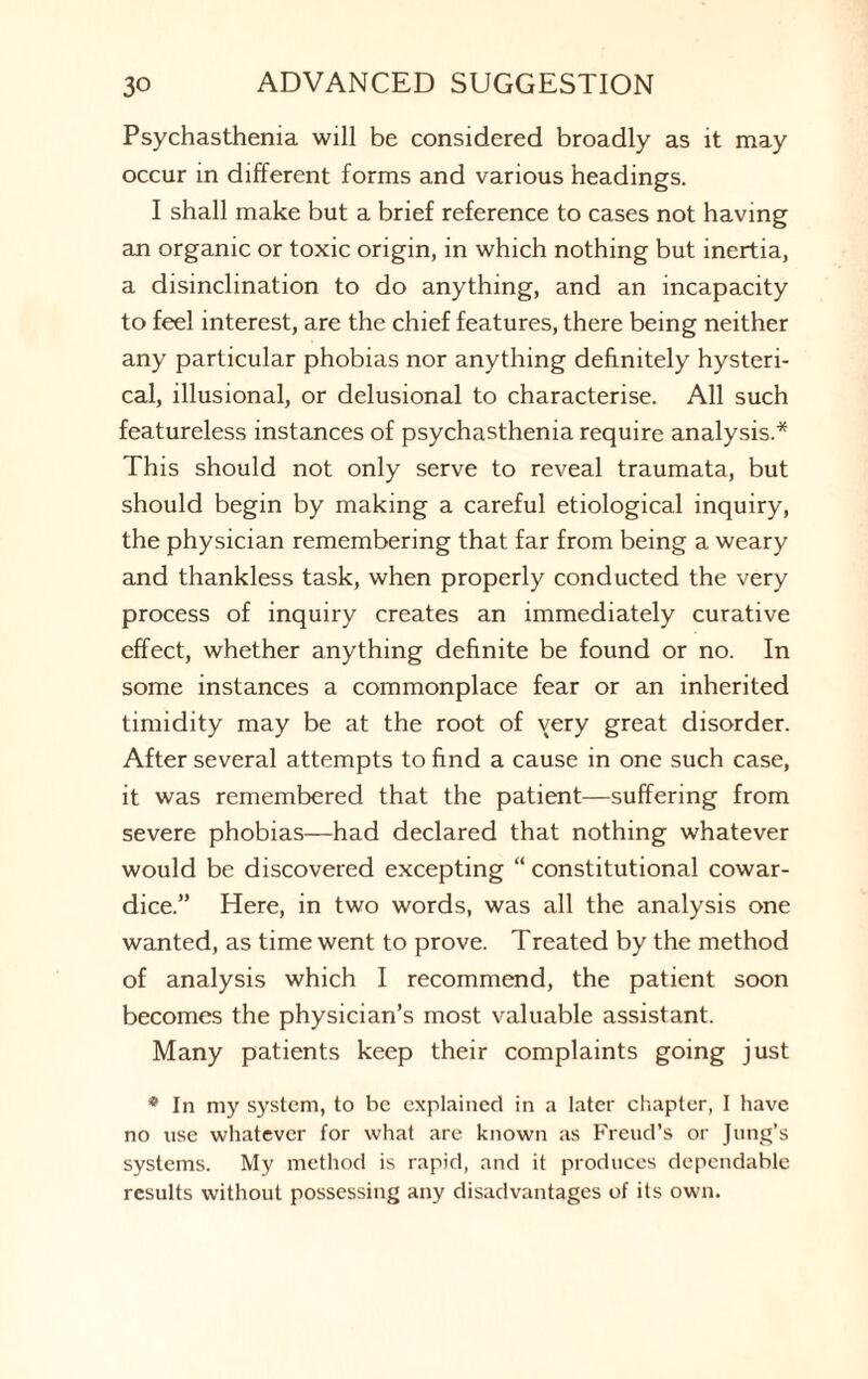 Psychasthenia will be considered broadly as it may occur in different forms and various headings. I shall make but a brief reference to cases not having an organic or toxic origin, in which nothing but inertia, a disinclination to do anything, and an incapacity to feel interest, are the chief features, there being neither any particular phobias nor anything definitely hysteri¬ cal, illusional, or delusional to characterise. All such featureless instances of psychasthenia require analysis.* This should not only serve to reveal traumata, but should begin by making a careful etiological inquiry, the physician remembering that far from being a weary and thankless task, when properly conducted the very process of inquiry creates an immediately curative effect, whether anything definite be found or no. In some instances a commonplace fear or an inherited timidity may be at the root of very great disorder. After several attempts to find a cause in one such case, it was remembered that the patient—suffering from severe phobias—had declared that nothing whatever would be discovered excepting “ constitutional cowar¬ dice.” Here, in two words, was all the analysis one wanted, as time went to prove. Treated by the method of analysis which I recommend, the patient soon becomes the physician’s most valuable assistant. Many patients keep their complaints going just * In my system, to be explained in a later chapter, I have no use whatever for what are known as Freud’s or Jung’s systems. My method is rapid, and it produces dependable results without possessing any disadvantages of its own.