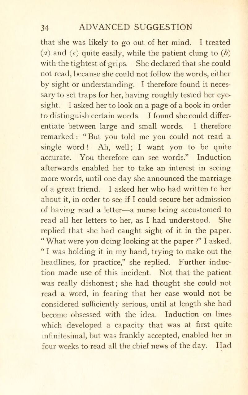 that she was likely to go out of her mind. I treated (a) and (c) quite easily, while the patient clung to (b) with the tightest of grips. She declared that she could not read, because she could not follow the words, either by sight or understanding. I therefore found it neces¬ sary to set traps for her, having roughly tested her eye¬ sight. I asked her to look on a page of a book in order to distinguish certain words. I found she could differ¬ entiate between large and small words. I therefore remarked : “ But you told me you could not read a single word ! Ah, well; I want you to be quite accurate. You therefore can see words.” Induction afterwards enabled her to take an interest in seeing more words, until one day she announced the marriage of a great friend. I asked her who had written to her about it, in order to see if I could secure her admission of having read a letter—a nurse being accustomed to read all her letters to her, as I had understood. She replied that she had caught sight of it in the paper. “ What were you doing looking at the paper ?” I asked. “ I was holding it in my hand, trying to make out the headlines, for practice,” she replied. Further induc¬ tion made use of this incident. Not that the patient was really dishonest; she had thought she could not read a word, in fearing that her case would not be considered sufficiently serious, until at length she had become obsessed with the idea. Induction on lines which developed a capacity that was at first quite infinitesimal, but was frankly accepted, enabled her in four weeks to read all the chief news of the day. Had