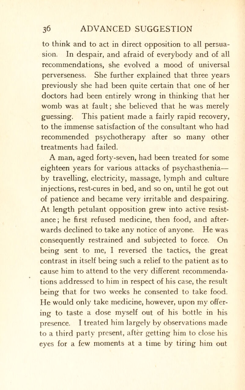 to think and to act in direct opposition to all persua¬ sion. In despair, and afraid of everybody and of all recommendations, she evolved a mood of universal perverseness. She further explained that three years previously she had been quite certain that one of her doctors had been entirely wrong in thinking that her womb was at fault; she believed that he was merely guessing. This patient made a fairly rapid recovery, to the immense satisfaction of the consultant who had recommended psychotherapy after so many other treatments had failed. A man, aged forty-seven, had been treated for some eighteen years for various attacks of psychasthenia— by travelling, electricity, massage, lymph and culture injections, rest-cures in bed, and so on, until he got out of patience and became very irritable and despairing. At length petulant opposition grew into active resist¬ ance ; he first refused medicine, then food, and after¬ wards declined to take any notice of anyone. He was consequently restrained and subjected to force. On being sent to me, I reversed the tactics, the great contrast in itself being such a relief to the patient as to cause him to attend to the very different recommenda¬ tions addressed to him in respect of his case, the result being that for two weeks he consented to take food. He would only take medicine, however, upon my offer¬ ing to taste a dose myself out of his bottle in his presence. I treated him largely by observations made to a third party present, after getting him to close his eyes for a few moments at a time by tiring him out