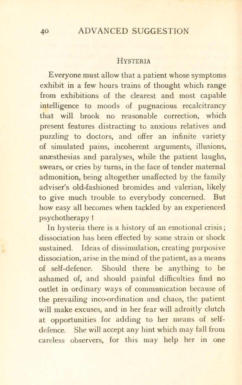 Hysteria Everyone must allow that a patient whose symptoms exhibit in a few hours trains of thought which range from exhibitions of the clearest and most capable intelligence to moods of pugnacious recalcitrancy that will brook no reasonable correction, which present features distracting to anxious relatives and puzzling to doctors, and offer an infinite variety of simulated pains, incoherent arguments, illusions, anaesthesias and paralyses, while the patient laughs, swears, or cries by turns, in the face of tender maternal admonition, being altogether unaffected by the family adviser’s old-fashioned bromides and valerian, likely to give much trouble to everybody concerned. But how easy all becomes when tackled by an experienced psychotherapy ! In hysteria there is a history of an emotional crisis; dissociation has been effected by some strain or shock sustained. Ideas of dissimulation, creating purposive dissociation, arise in the mind of the patient, as a means of self-defence. Should there be anything to be ashamed of, and should painful difficulties find no outlet in ordinary ways of communication because of the prevailing inco-ordination and chaos, the patient will make excuses, and in her fear will adroitly clutch at opportunities for adding to her means of self- defence. She will accept any hint which may fall from careless observers, for this may help her in one