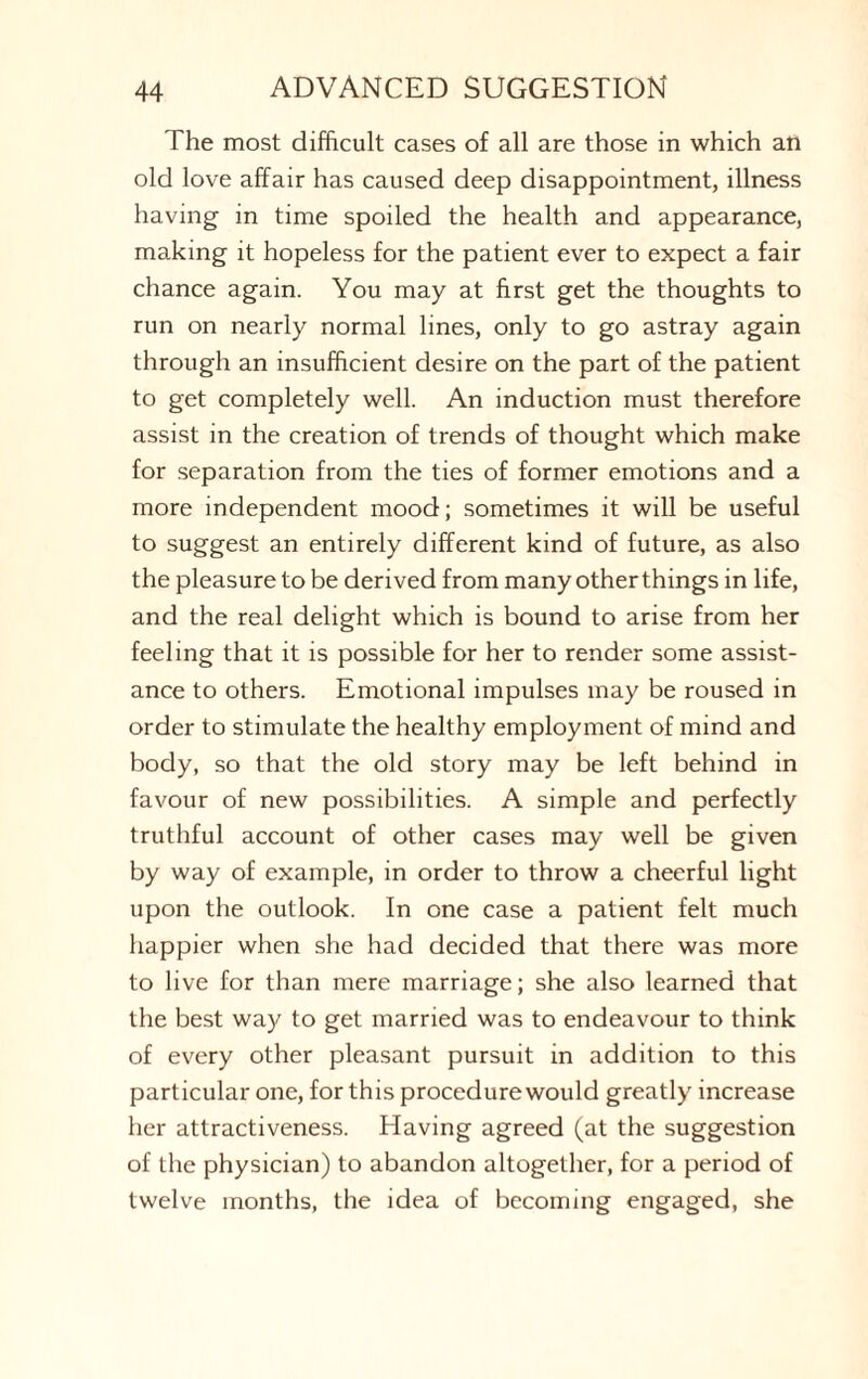 The most difficult cases of all are those in which an old love affair has caused deep disappointment, illness having in time spoiled the health and appearance, making it hopeless for the patient ever to expect a fair chance again. You may at first get the thoughts to run on nearly normal lines, only to go astray again through an insufficient desire on the part of the patient to get completely well. An induction must therefore assist in the creation of trends of thought which make for separation from the ties of former emotions and a more independent mood; sometimes it will be useful to suggest an entirely different kind of future, as also the pleasure to be derived from many other things in life, and the real delight which is bound to arise from her feeling that it is possible for her to render some assist¬ ance to others. Emotional impulses may be roused in order to stimulate the healthy employment of mind and body, so that the old story may be left behind in favour of new possibilities. A simple and perfectly truthful account of other cases may well be given by way of example, in order to throw a cheerful light upon the outlook. In one case a patient felt much happier when she had decided that there was more to live for than mere marriage; she also learned that the best way to get married was to endeavour to think of every other pleasant pursuit in addition to this particular one, for this procedure would greatly increase her attractiveness. Having agreed (at the suggestion of the physician) to abandon altogether, for a period of twelve months, the idea of becoming engaged, she