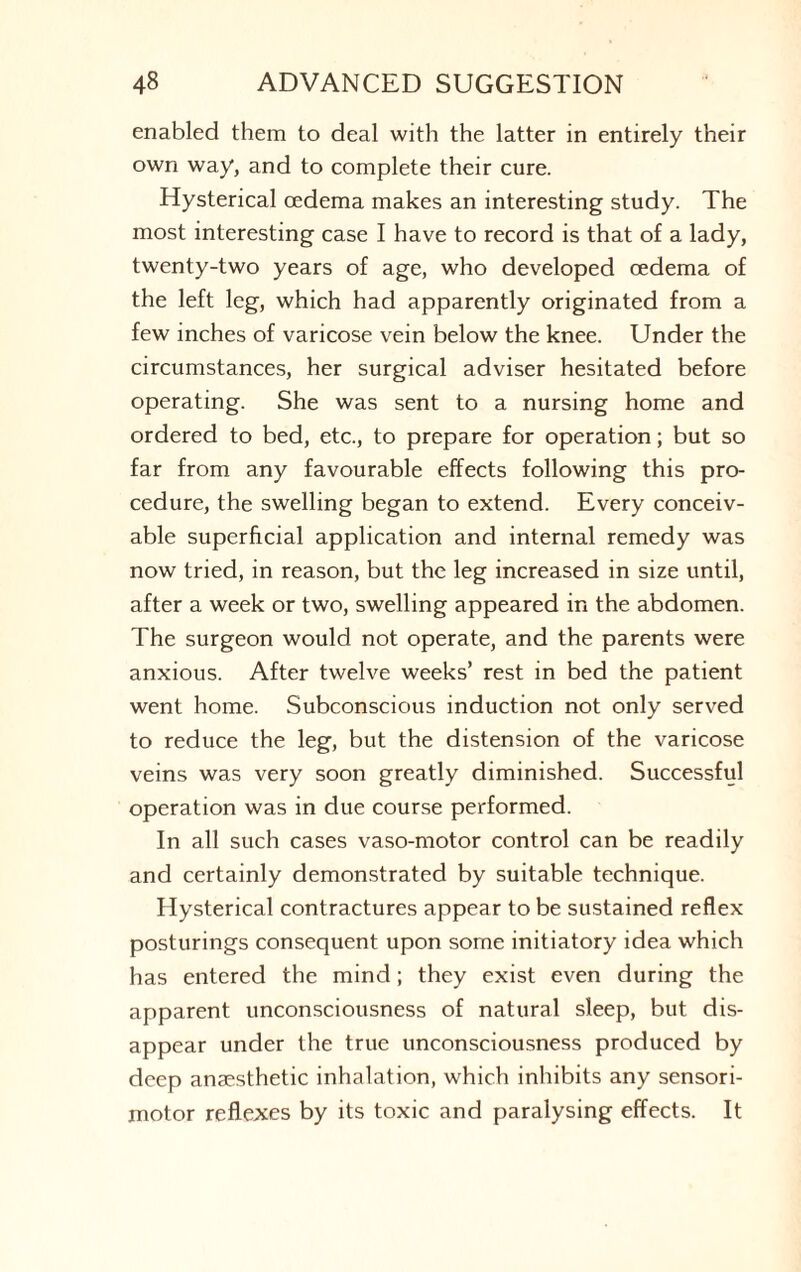 enabled them to deal with the latter in entirely their own way, and to complete their cure. Hysterical oedema makes an interesting study. The most interesting case I have to record is that of a lady, twenty-two years of age, who developed oedema of the left leg, which had apparently originated from a few inches of varicose vein below the knee. Under the circumstances, her surgical adviser hesitated before operating. She was sent to a nursing home and ordered to bed, etc., to prepare for operation; but so far from any favourable effects following this pro¬ cedure, the swelling began to extend. Every conceiv¬ able superficial application and internal remedy was now tried, in reason, but the leg increased in size until, after a week or two, swelling appeared in the abdomen. The surgeon would not operate, and the parents were anxious. After twelve weeks’ rest in bed the patient went home. Subconscious induction not only served to reduce the leg, but the distension of the varicose veins was very soon greatly diminished. Successful operation was in due course performed. In all such cases vaso-motor control can be readily and certainly demonstrated by suitable technique. Hysterical contractures appear to be sustained reflex posturings consequent upon some initiatory idea which has entered the mind; they exist even during the apparent unconsciousness of natural sleep, but dis¬ appear under the true unconsciousness produced by deep anaesthetic inhalation, which inhibits any sensori¬ motor reflexes by its toxic and paralysing effects. It