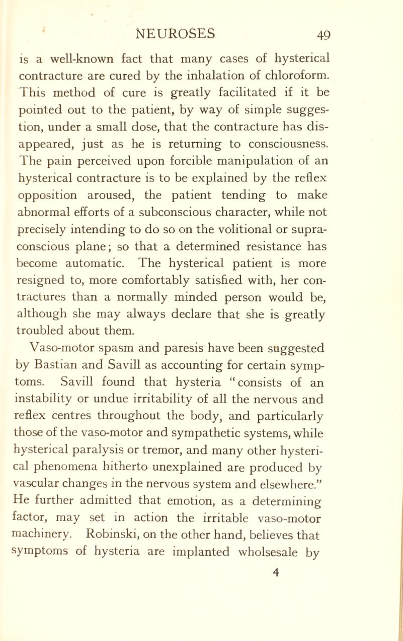 is a well-known fact that many cases of hysterical contracture are cured by the inhalation of chloroform. This method of cure is greatly facilitated if it be pointed out to the patient, by way of simple sugges¬ tion, under a small dose, that the contracture has dis¬ appeared, just as he is returning to consciousness. The pain perceived upon forcible manipulation of an hysterical contracture is to be explained by the reflex opposition aroused, the patient tending to make abnormal efforts of a subconscious character, while not precisely intending to do so on the volitional or supra- conscious plane; so that a determined resistance has become automatic. The hysterical patient is more resigned to, more comfortably satisfied with, her con¬ tractures than a normally minded person would be, although she may always declare that she is greatly troubled about them. Vaso-motor spasm and paresis have been suggested by Bastian and Savill as accounting for certain symp¬ toms. Savill found that hysteria “consists of an instability or undue irritability of all the nervous and reflex centres throughout the body, and particularly those of the vaso-motor and sympathetic systems, while hysterical paralysis or tremor, and many other hysteri¬ cal phenomena hitherto unexplained are produced by vascular changes in the nervous system and elsewhere.” He further admitted that emotion, as a determining factor, may set in action the irritable vaso-motor machinery. Robinski, on the other hand, believes that symptoms of hysteria are implanted wholsesale by 4