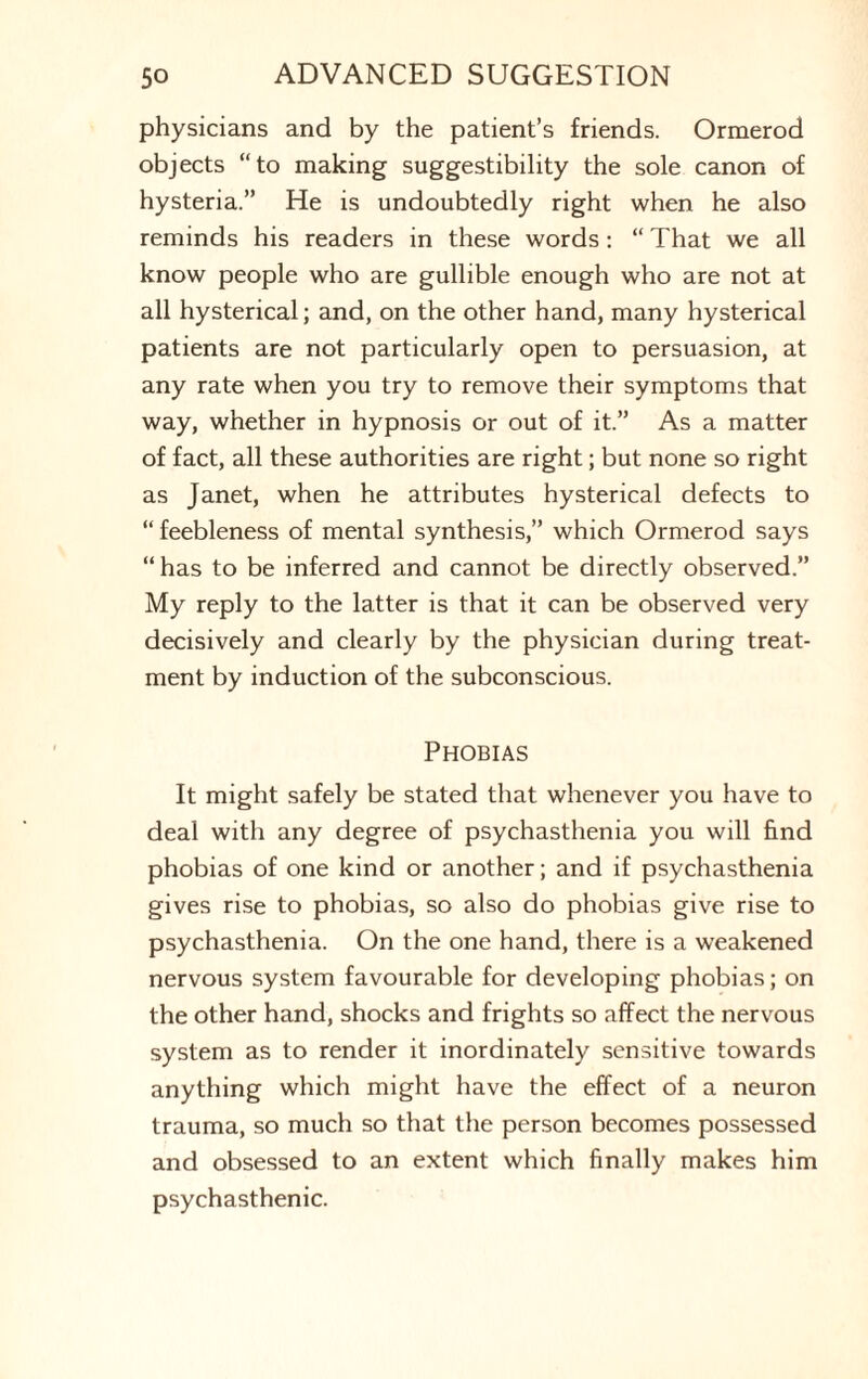 physicians and by the patient’s friends. Ormerod objects “to making suggestibility the sole canon of hysteria.” He is undoubtedly right when he also reminds his readers in these words: “ That we all know people who are gullible enough who are not at all hysterical; and, on the other hand, many hysterical patients are not particularly open to persuasion, at any rate when you try to remove their symptoms that way, whether in hypnosis or out of it.” As a matter of fact, all these authorities are right; but none so right as Janet, when he attributes hysterical defects to “feebleness of mental synthesis,” which Ormerod says “has to be inferred and cannot be directly observed.” My reply to the latter is that it can be observed very decisively and clearly by the physician during treat¬ ment by induction of the subconscious. Phobias It might safely be stated that whenever you have to deal with any degree of psychasthenia you will find phobias of one kind or another; and if psychasthenia gives rise to phobias, so also do phobias give rise to psychasthenia. On the one hand, there is a weakened nervous system favourable for developing phobias; on the other hand, shocks and frights so affect the nervous system as to render it inordinately sensitive towards anything which might have the effect of a neuron trauma, so much so that the person becomes possessed and obsessed to an extent which finally makes him psychasthenic.