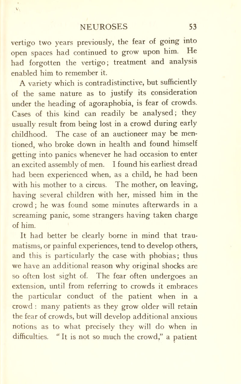 vertigo two years previously, the fear of going into open spaces had continued to grow upon him. He had forgotten the vertigo; treatment and analysis enabled him to remember it. A variety which is contradistinctive, but sufficiently of the same nature as to justify its consideration under the heading of agoraphobia, is fear of crowds. Cases of this kind can readily be analysed; they usually result from being lost in a crowd during early childhood. The case of an auctioneer may be men¬ tioned, who broke down in health and found himself getting into panics whenever he had occasion to enter an excited assembly of men. I found his earliest dread had been experienced when, as a child, he had been with his mother to a circus. The mother, on leaving, having several children with her, missed him in the crowd; he was found some minutes afterwards in a screaming panic, some strangers having taken charge of him. It had better be clearly borne in mind that trau¬ matisms, or painful experiences, tend to develop others, and this is particularly the case with phobias; thus we have an additional reason why original shocks are so often lost sight of. The fear often undergoes an extension, until from referring to crowds it embraces the particular conduct of the patient when in a crowd : many patients as they grow older will retain the fear of crowds, but will develop additional anxious notions as to what precisely they will do when in difficulties. “ It is not so much the crowd,” a patient