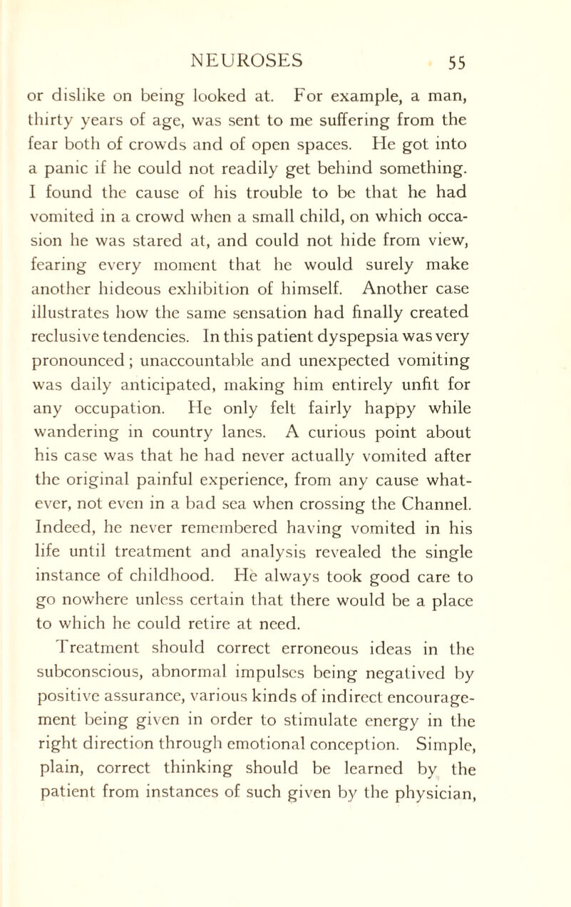 or dislike on being looked at. For example, a man, thirty years of age, was sent to me suffering from the fear both of crowds and of open spaces. He got into a panic if he could not readily get behind something. I found the cause of his trouble to be that he had vomited in a crowd when a small child, on which occa¬ sion he was stared at, and could not hide from view, fearing every moment that he would surely make another hideous exhibition of himself. Another case illustrates how the same sensation had finally created reclusive tendencies. In this patient dyspepsia was very pronounced; unaccountable and unexpected vomiting was daily anticipated, making him entirely unfit for any occupation. He only felt fairly happy while wandering in country lanes. A curious point about his case was that he had never actually vomited after the original painful experience, from any cause what¬ ever, not even in a bad sea when crossing the Channel. Indeed, he never remembered having vomited in his life until treatment and analysis revealed the single instance of childhood. He always took good care to go nowhere unless certain that there would be a place to which he could retire at need. Treatment should correct erroneous ideas in the subconscious, abnormal impulses being negatived by positive assurance, various kinds of indirect encourage¬ ment being given in order to stimulate energy in the right direction through emotional conception. Simple, plain, correct thinking should be learned by the patient from instances of such given by the physician,