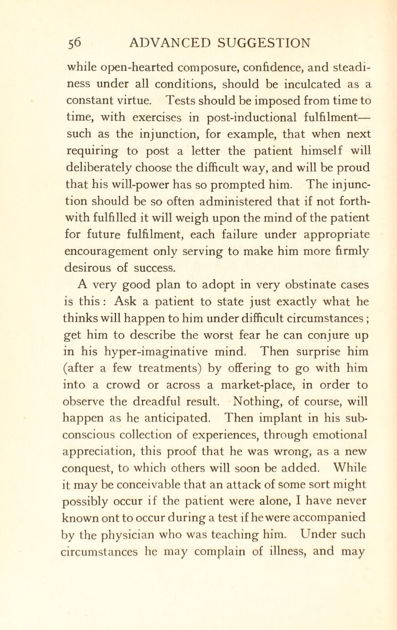 while open-hearted composure, confidence, and steadi¬ ness under all conditions, should be inculcated as a constant virtue. Tests should be imposed from time to time, with exercises in post-inductional fulfilment— such as the injunction, for example, that when next requiring to post a letter the patient himself will deliberately choose the difficult way, and will be proud that his will-power has so prompted him. The injunc¬ tion should be so often administered that if not forth¬ with fulfilled it will weigh upon the mind of the patient for future fulfilment, each failure under appropriate encouragement only serving to make him more firmly desirous of success. A very good plan to adopt in very obstinate cases is this : Ask a patient to state just exactly what he thinks will happen to him under difficult circumstances; get him to describe the worst fear he can conjure up in his hyper-imaginative mind. Then surprise him (after a few treatments) by offering to go with him into a crowd or across a market-place, in order to observe the dreadful result. Nothing, of course, will happen as he anticipated. Then implant in his sub¬ conscious collection of experiences, through emotional appreciation, this proof that he was wrong, as a new conquest, to which others will soon be added. While it may be conceivable that an attack of some sort might possibly occur if the patient were alone, I have never known ont to occur during a test if he were accompanied by the physician who was teaching him. Under such circumstances he may complain of illness, and may