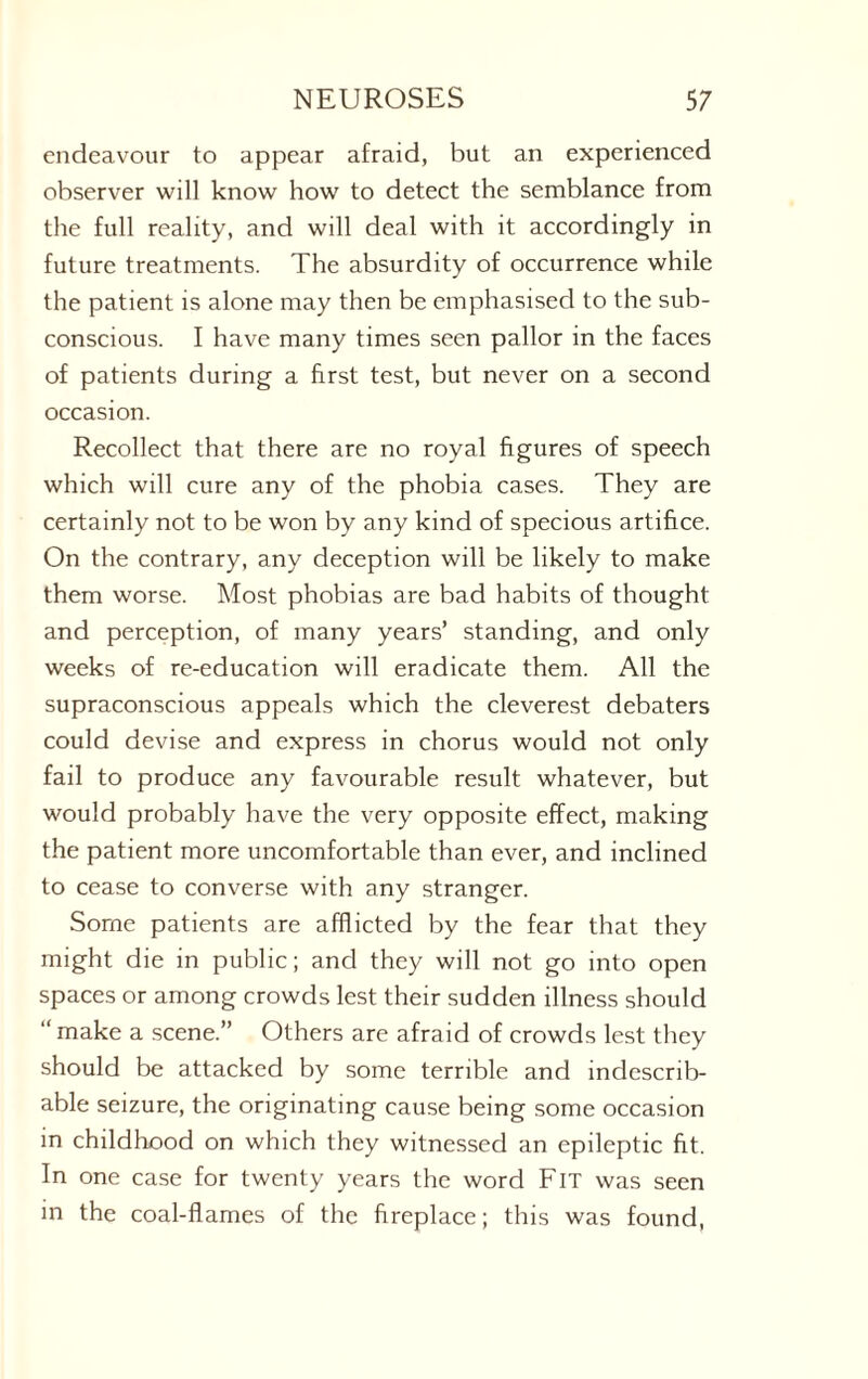 endeavour to appear afraid, but an experienced observer will know how to detect the semblance from the full reality, and will deal with it accordingly in future treatments. The absurdity of occurrence while the patient is alone may then be emphasised to the sub¬ conscious. I have many times seen pallor in the faces of patients during a first test, but never on a second occasion. Recollect that there are no royal figures of speech which will cure any of the phobia cases. They are certainly not to be won by any kind of specious artifice. On the contrary, any deception will be likely to make them worse. Most phobias are bad habits of thought and perception, of many years’ standing, and only weeks of re-education will eradicate them. All the supraconscious appeals which the cleverest debaters could devise and express in chorus would not only fail to produce any favourable result whatever, but would probably have the very opposite effect, making the patient more uncomfortable than ever, and inclined to cease to converse with any stranger. Some patients are afflicted by the fear that they might die in public; and they will not go into open spaces or among crowds lest their sudden illness should “ make a scene.” Others are afraid of crowds lest they should be attacked by some terrible and indescrib¬ able seizure, the originating cause being some occasion in childhood on which they witnessed an epileptic fit. In one case for twenty years the word Fit was seen in the coal-flames of the fireplace; this was found,