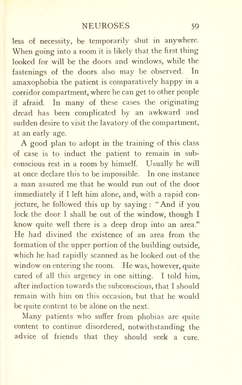 less of necessity, be temporarily shut in anywhere. When going into a room it is likely that the first thing looked for will be the doors and windows, while the fastenings of the doors also may be observed. In amaxophobia the patient is comparatively happy in a corridor compartment, where he can get to other people if afraid. In many of these cases the originating dread has been complicated by an awkward and sudden desire to visit the lavatory of the compartment, at an early age. A good plan to adopt in the training of this class of case is to induct the patient to remain in sub¬ conscious rest in a room by himself. Usually he will at once declare this to be impossible. In one instance a man assured me that he would run out of the door immediately if I left him alone, and, with a rapid con¬ jecture, he followed this up by saying: “ And if you lock the door I shall be out of the window, though I know quite well there is a deep drop into an area.” He had divined the existence of an area from the formation of the upper portion of the building outside, which he had rapidly scanned as he looked out of the window on entering the room. He was, however, quite cured of all this urgency in one sitting. I told him, after induction towards the subconscious, that I should remain with him on this occasion, but that he would be quite content to be alone on the next. Many patients who suffer from phobias are quite content to continue disordered, notwithstanding the advice of friends that they should seek a cure.