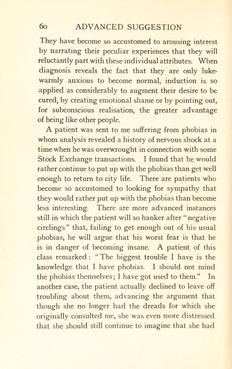 They have become so accustomed to arousing interest by narrating their peculiar experiences that they will reluctantly part with these individual attributes. When diagnosis reveals the fact that they are only luke¬ warmly anxious to become normal, induction is so applied as considerably to augment their desire to be cured, by creating emotional shame or by pointing out, for subconscious realisation, the greater advantage of being like other people. A patient was sent to me suffering from phobias in whom analysis revealed a history of nervous shock at a time when he was overwrought in connection with some Stock Exchange transactions. I found that he would rather continue to put up with the phobias than get well enough to return to city life. There are patients who become so accustomed to looking for sympathy that they would rather put up with the phobias than become less interesting. There are more advanced instances still in which the patient will so hanker after “ negative circlings” that, failing to get enough out of his usual phobias, he will argue that his worst fear is that he is in danger of becoming insane. A patient of this class remarked : “ The biggest trouble I have is the knowledge that I have phobias. I should not mind the phobias themselves; I have got used to them.” In another case, the patient actually declined to leave off troubling about them, advancing the argument that though she no longer had the dreads for which she originally consulted me, she was even more distressed that she should still continue to imagine that she had