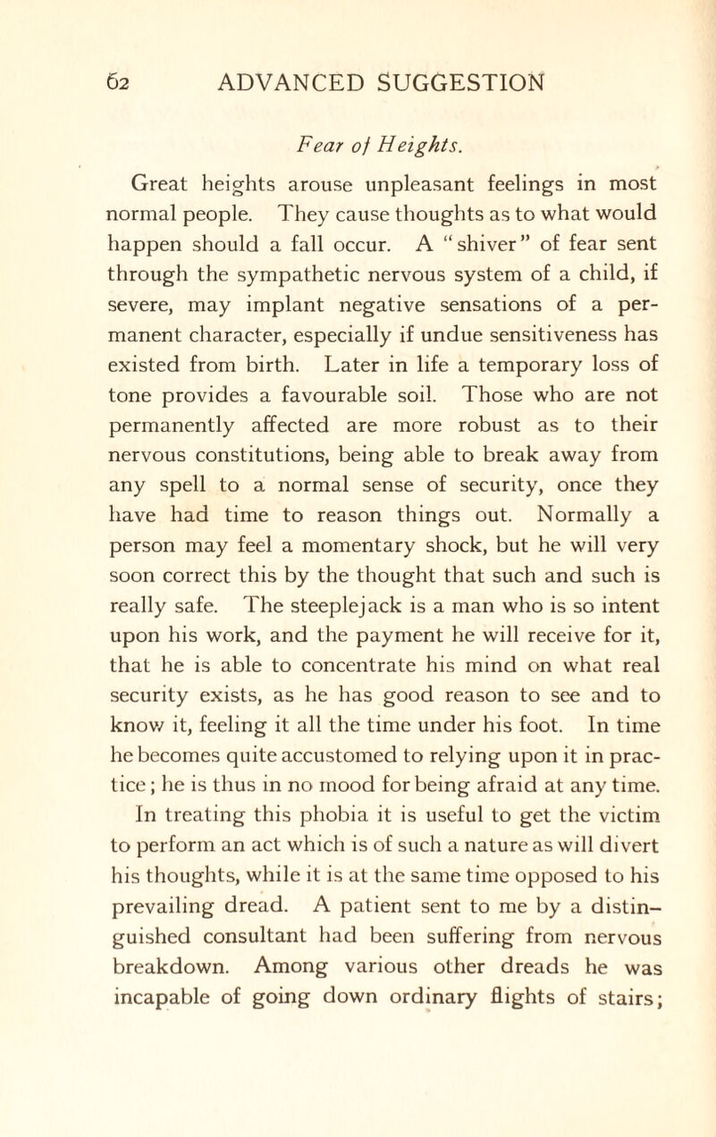 Fear of Heights. Great heights arouse unpleasant feelings in most normal people. They cause thoughts as to what would happen should a fall occur. A “shiver” of fear sent through the sympathetic nervous system of a child, if severe, may implant negative sensations of a per¬ manent character, especially if undue sensitiveness has existed from birth. Later in life a temporary loss of tone provides a favourable soil. Those who are not permanently affected are more robust as to their nervous constitutions, being able to break away from any spell to a normal sense of security, once they have had time to reason things out. Normally a person may feel a momentary shock, but he will very soon correct this by the thought that such and such is really safe. The steeplejack is a man who is so intent upon his work, and the payment he will receive for it, that he is able to concentrate his mind on what real security exists, as he has good reason to see and to know it, feeling it all the time under his foot. In time he becomes quite accustomed to relying upon it in prac¬ tice ; he is thus in no mood for being afraid at any time. In treating this phobia it is useful to get the victim to perform an act which is of such a nature as will divert his thoughts, while it is at the same time opposed to his prevailing dread. A patient sent to me by a distin¬ guished consultant had been suffering from nervous breakdown. Among various other dreads he was incapable of going down ordinary flights of stairs;