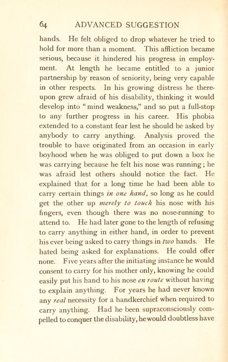 hands. He felt obliged to drop whatever he tried to hold for more than a moment. This affliction became serious, because it hindered his progress in employ¬ ment. At length he became entitled to a junior partnership by reason of seniority, being very capable in other respects. In his growing distress he there¬ upon grew afraid of his disability, thinking it would develop into “ mind weakness,” and so put a full-stop to any further progress in his career. His phobia extended to a constant fear lest he should be asked by anybody to carry anything. Analysis proved the trouble to have originated from an occasion in early boyhood when he was obliged to put down a box he was carrying because he felt his nose was running; he was afraid lest others should notice the fact. He explained that for a long time he had been able to carry certain things in one hand, so long as he could get the other up merely to touch his nose with his fingers, even though there was no nose-running to attend to. He had later gone to the length of refusing to carry anything in either hand, in order to prevent his ever being asked to carry things in tivo hands. He hated being asked for explanations. He could offer none. Five years after the initiating instance he would consent to carry for his mother only, knowing he could easily put his hand to his nose en route without having to explain anything. For years he had never known any real necessity for a handkerchief when required to carry anything. Had he been supraconsciously com¬ pelled to conquer the disability, he would doubtless have