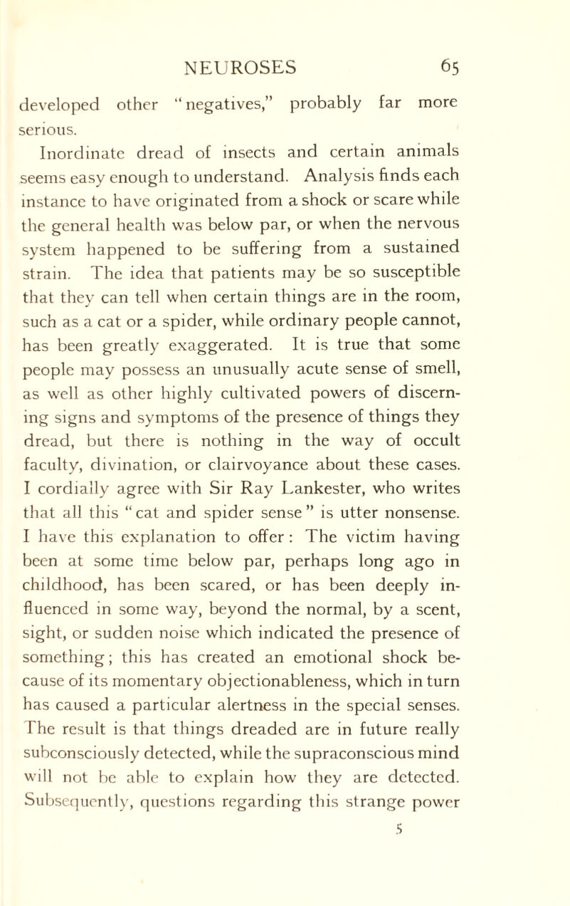 developed other “ negatives,” probably far more serious. Inordinate dread of insects and certain animals seems easy enough to understand. Analysis finds each instance to have originated from a shock or scare while the general health was below par, or when the nervous system happened to be suffering from a sustained strain. The idea that patients may be so susceptible that they can tell when certain things are in the room, such as a cat or a spider, while ordinary people cannot, has been greatly exaggerated. It is true that some people may possess an unusually acute sense of smell, as well as other highly cultivated powers of discern- ing signs and symptoms of the presence of things they dread, but there is nothing in the way of occult faculty, divination, or clairvoyance about these cases. I cordially agree with Sir Ray Lankester, who writes that all this “cat and spider sense” is utter nonsense. I have this explanation to offer : The victim having been at some time below par, perhaps long ago in childhood, has been scared, or has been deeply in¬ fluenced in some way, beyond the normal, by a scent, sight, or sudden noise which indicated the presence of something; this has created an emotional shock be¬ cause of its momentary objectionableness, which in turn has caused a particular alertness in the special senses. The result is that things dreaded are in future really subconsciously detected, while the supraconscious mind will not be able to explain how they are detected. Subsequently, questions regarding this strange power 5