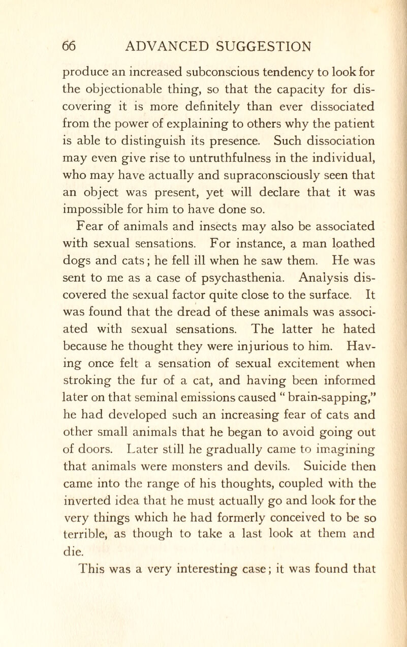 produce an increased subconscious tendency to look for the objectionable thing, so that the capacity for dis¬ covering it is more definitely than ever dissociated from the power of explaining to others why the patient is able to distinguish its presence. Such dissociation may even give rise to untruthfulness in the individual, who may have actually and supraconsciously seen that an object was present, yet will declare that it was impossible for him to have done so. Fear of animals and insects may also be associated with sexual sensations. For instance, a man loathed dogs and cats; he fell ill when he saw them. He was sent to me as a case of psychasthenia. Analysis dis¬ covered the sexual factor quite close to the surface. It was found that the dread of these animals was associ¬ ated with sexual sensations. The latter he hated because he thought they were injurious to him. Hav¬ ing once felt a sensation of sexual excitement when stroking the fur of a cat, and having been informed later on that seminal emissions caused “ brain-sapping,” he had developed such an increasing fear of cats and other small animals that he began to avoid going out of doors. Later still he gradually came to imagining that animals were monsters and devils. Suicide then came into the range of his thoughts, coupled with the inverted idea that he must actually go and look for the very things which he had formerly conceived to be so terrible, as though to take a last look at them and die. This was a very interesting case; it was found that