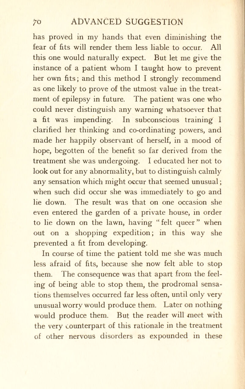 has proved in my hands that even diminishing the fear of fits will render them less liable to occur. All this one would naturally expect. But let me give the instance of a patient whom I taught how to prevent her own fits; and this method I strongly recommend as one likely to prove of the utmost value in the treat¬ ment of epilepsy in future. The patient was one who could never distinguish any warning whatsoever that a fit was impending. In subconscious training I clarified her thinking and co-ordinating powers, and made her happily observant of herself, in a mood of hope, begotten of the benefit so far derived from the treatment she was undergoing. I educated her not to look out for any abnormality, but to distinguish calmly any sensation which might occur that seemed unusual; when such did occur she was immediately to go and lie down. The result was that on one occasion she even entered the garden of a private house, in order to lie down on the lawn, having “ felt queer ” when out on a shopping expedition; in this way she prevented a fit from developing. In course of time the patient told me she was much less afraid of fits, because she now felt able to stop them. The consequence was that apart from the feel¬ ing of being able to stop them, the prodromal sensa¬ tions themselves occurred far less often, until only very unusual worry would produce them. Later on nothing would produce them. But the reader will meet with the very counterpart of this rationale in the treatment of other nervous disorders as expounded in these