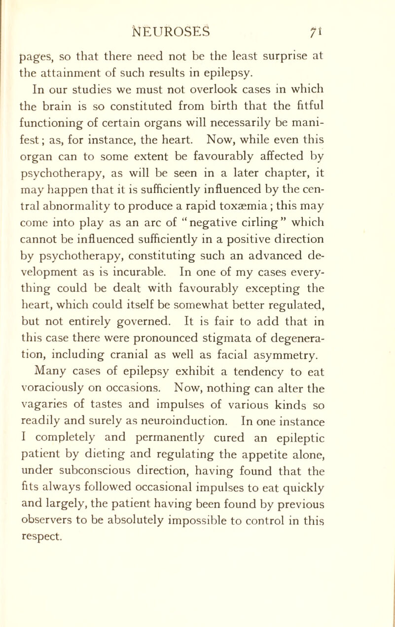 pages, so that there need not be the least surprise at the attainment of such results in epilepsy. In our studies we must not overlook cases in which the brain is so constituted from birth that the fitful functioning of certain organs will necessarily be mani¬ fest ; as, for instance, the heart. Now, while even this organ can to some extent be favourably affected by psychotherapy, as will be seen in a later chapter, it may happen that it is sufficiently influenced by the cen¬ tral abnormality to produce a rapid toxaemia; this may come into play as an arc of “negative cirling” which cannot be influenced sufficiently in a positive direction by psychotherapy, constituting such an advanced de¬ velopment as is incurable. In one of my cases every¬ thing could be dealt with favourably excepting the heart, which could itself be somewhat better regulated, but not entirely governed. It is fair to add that in this case there were pronounced stigmata of degenera¬ tion, including cranial as well as facial asymmetry. Many cases of epilepsy exhibit a tendency to eat voraciously on occasions. Now, nothing can alter the vagaries of tastes and impulses of various kinds so readily and surely as neuroinduction. In one instance I completely and permanently cured an epileptic patient by dieting and regulating the appetite alone, under subconscious direction, having found that the fits always followed occasional impulses to eat quickly and largely, the patient having been found by previous observers to be absolutely impossible to control in this respect.