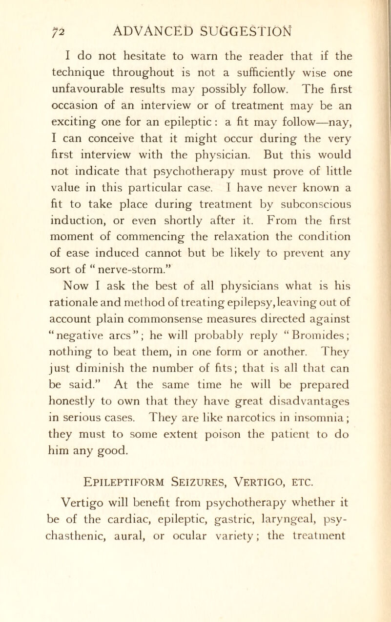 I do not hesitate to warn the reader that if the technique throughout is not a sufficiently wise one unfavourable results may possibly follow. The first occasion of an interview or of treatment may be an exciting one for an epileptic: a fit may follow—nay, I can conceive that it might occur during the very first interview with the physician. But this would not indicate that psychotherapy must prove of little value in this particular case. I have never known a fit to take place during treatment by subconscious induction, or even shortly after it. From the first moment of commencing the relaxation the condition of ease induced cannot but be likely to prevent any sort of “ nerve-storm.” Now I ask the best of all physicians what is his rationale and met hod of treating epilepsy,leaving out of account plain commonsense measures directed against “negative arcs”; he will probably reply “Bromides; nothing to beat them, in one form or another. They just diminish the number of fits; that is all that can be said.” At the same time he will be prepared honestly to own that they have great disadvantages in serious cases. They are like narcotics in insomnia; they must to some extent poison the patient to do him any good. Epileptiform Seizures, Vertigo, etc. Vertigo will benefit from psychotherapy whether it be of the cardiac, epileptic, gastric, laryngeal, psy¬ chasthenic, aural, or ocular variety; the treatment