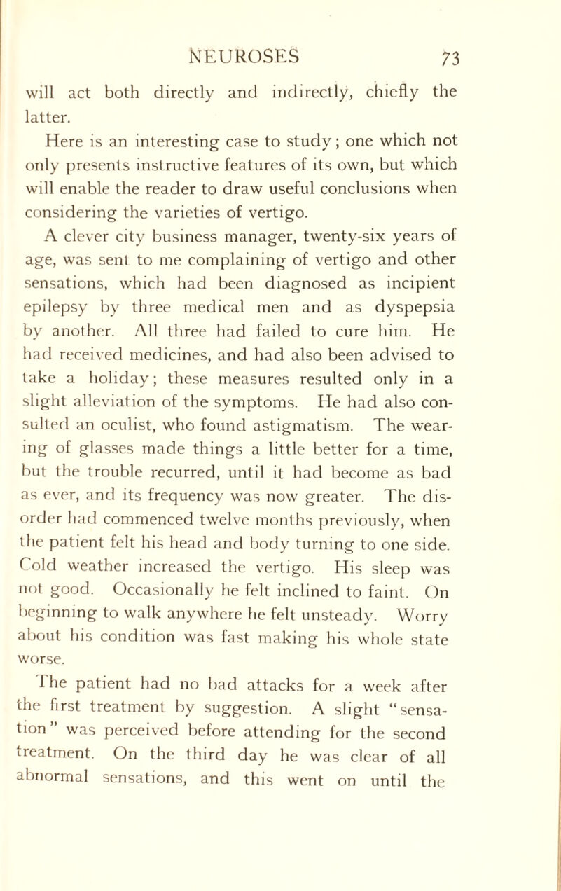 will act both directly and indirectly, chiefly the latter. Here is an interesting case to study; one which not only presents instructive features of its own, but which will enable the reader to draw useful conclusions when considering the varieties of vertigo. A clever city business manager, twenty-six years of age, was sent to me complaining of vertigo and other sensations, which had been diagnosed as incipient epilepsy by three medical men and as dyspepsia by another. All three had failed to cure him. He had received medicines, and had also been advised to take a holiday; these measures resulted only in a slight alleviation of the symptoms. He had also con¬ sulted an oculist, who found astigmatism. The wear- ing of glasses made things a little better for a time, but the trouble recurred, until it had become as bad as ever, and its frequency was now greater. The dis¬ order had commenced twelve months previously, when the patient felt his head and body turning to one side. Cold weather increased the vertigo. His sleep was not good. Occasionally he felt inclined to faint. On beginning to walk anywhere he felt unsteady. Worry about his condition was fast making his whole state worse. The patient had no bad attacks for a week after the first treatment by suggestion. A slight “sensa¬ tion” was perceived before attending for the second treatment. On the third day he was clear of all abnormal sensations, and this went on until the