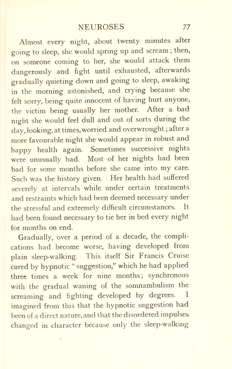 Almost every night, about twenty minutes after going to sleep, she would spring up and scream; then, on someone coming to her, she would attack them dangerously and fight until exhausted, afterwards gradually quieting down and going to sleep, awaking in the morning astonished, and crying because she felt sorry, being quite innocent of having hurt anyone, the victim being usually her mother. After a bad night she would feel dull and out of sorts during the day, looking, at times,worried and overwrought; after a more favourable night she would appear in robust and happy health again. Sometimes successive nights were unusually bad. Most of her nights had been bad for some months before she came into my care. Such was the history given. Her health had suffered severely at intervals while under certain treatments and restraints which had been deemed necessary under the stressful and extremely difficult circumstances. It had been found necessary to tie her in bed every night for months on end. Gradually, over a period of a decade, the compli¬ cations had become worse, having developed from plain sleep-walking. This itself Sir Francis Cruise cured by hypnotic “ suggestion,” which he had applied three times a week for nine months; synchronous with the gradual waning of the somnambulism the screaming and fighting developed by degrees. 1 imagined from this that the hypnotic suggestion had been of a direct nature, and that the disordered impulses changed in character because only the sleep-walking